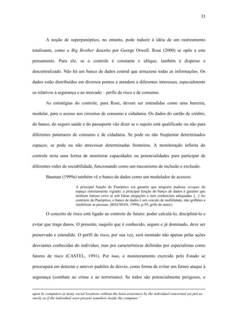33
A noção de superpanóptico, no entanto, pode induzir à idéia de um rastreamento
totalizante, como o Big Brother descrito por George Orwell. Rose (2000) se opõe a este
pensamento. Para ele, se o controle é constante e ubíquo, também é disperso e
descentralizado. Não há um banco de dados central que armazene todas as informações. Os
dados estão distribuídos em diversos pontos e atendem a diferentes interesses, especialmente
os relativos à segurança e ao mercado – perfis de risco e de consumo.
As estratégias do controle, para Rose, devem ser entendidas como uma barreira,
modular, para o acesso aos circuitos de consumo e cidadania. Os dados do cartão de crédito,
do banco, do seguro saúde e do passaporte vão dizer se o sujeito está qualificado ou não para
diferentes patamares de consumo e de cidadania. Se pode ou não freqüentar determinados
espaços; se pode ou não atravessar determinadas fronteiras. A monitoração infinita do
controle seria uma forma de monitorar capacidades ou potencialidades para participar de
diferentes redes de sociabilidade, funcionando como um mecanismo de inclusão e exclusão.
Bauman (1999a) também vê o banco de dados como um modulador de acessos:
A principal função do Panóptico era garantir que ninguém pudesse escapar do
espaço estreitamente vigiado; a principal função do banco de dados é garantir que
nenhum intruso entre aí sob falsas alegações e sem credenciais adequadas. [...] Ao
contrário do Panóptico, o banco de dados é um veículo de mobilidade, não grilhões a
imobilizar as pessoas. (BAUMAN, 1999a, p.59, grifo do autor)
O conceito de risco está ligado ao controle do futuro: poder calculá-lo, discipliná-lo e
evitar que traga danos. O presente, naquilo que é conhecido, seguro e já dominado, deve ser
preservado e estendido. O perfil de risco, por sua vez, será montado não apenas pelas ações
desviantes conhecidas do indivíduo, mas por características definidas por especialistas como
fatores de risco (CASTEL, 1991). Por isso, o monitoramento exercido pelo Estado se
preocupará em detectar e antever padrões de desvio, como forma de evitar um futuro ataque à
segurança (combate ao crime e ao terrorismo). Se todos são potencialmente perigosos, o
upon by computers at many social locations without the least awareness by the individual concerned yet just as
surely as if the individual were present somehow inside the computer.”
 