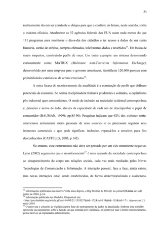 34
rastreamento deverá ser constante e ubíquo para que o controle do futuro, neste sentido, tenha
a máxima eficácia. Atualmente as 52 agências federais dos EUA usam nada menos do que
131 programas para monitorar o dia-a-dia dos cidadãos e ter acesso a dados de sua conta
bancária, cartão de crédito, compras efetuadas, telefonemas dados e recebidos15
. Em busca de
sinais suspeitos, construindo perfis de risco. Um outro exemplo: um sistema denominado
curiosamente como MATRIX (Multistate Anti-Terrorism Information Exchange),
desenvolvido por uma empresa para o governo americano, identificou 120.000 pessoas com
probabilidades estatísticas de serem terroristas16
.
A outra faceta do monitoramento da atualidade é a construção de perfis que definam
potenciais de consumo. Se norma disciplinadora formava produtores e soldados, o capitalismo
pós-industrial quer consumidores. O modo de inclusão na sociedade ocidental contemporânea
é, primeiro e acima de tudo, através da capacidade de cada um de desempenhar o papel de
consumidor (BAUMAN, 1999b, pp.85-90). Pesquisas indicam que 92% dos websites norte-
americanos armazenam dados pessoais de seus usuários e os processam segundo seus
interesses comerciais o que pode significar, inclusive, repassá-los a terceiros para fins
desconhecidos (CASTELLS, 2003, p.143).
No entanto, esse rastreamento não deve ser pensado por um viés meramente negativo.
Lyon (2002) argumenta que o monitoramento17
é uma resposta da sociedade contemporânea
ao desaparecimento do corpo nas relações sociais, cada vez mais mediadas pelas Novas
Tecnologias de Comunicação e Informação. A interação pessoal, face a face, ainda existe,
mas novas interações estão sendo estabelecidas, de forma desterritorializada e assíncrona.
15
Informações publicadas na matéria Vinte anos depois, o Big Brother de Orwell, no jornal O Globo de 4 de
junho de 2004, p.34.
16
Informação publicada no Slashdot. Disponível em:
<http://yro.slashdot.org/article.pl?sid=04/05/21/1339237&tid=172&tid=158&tid=103&tid=17>. Acesso em: 21
maio 2004.
17
O autor usa o conceito de vigilância para falar do rastreamento de dados na atualidade. Embora este trabalho
aproveite seu argumento sobre a função do que entende por vigilância, irá optar por usar o termo monitoramento,
pelos motivos já explanados anteriormente.
 