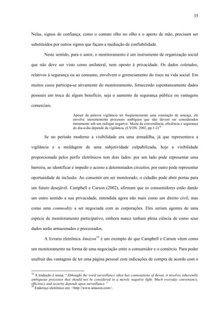 35
Nelas, signos de confiança, como o contato olho no olho e o aperto de mão, precisam ser
substituídos por outros signos que façam a mediação de confiabilidade.
Neste sentido, para o autor, o monitoramento é um instrumento de organização social
que não deve ser visto como unilateral, nem oposto à privacidade. Os dados coletados,
relativos à segurança ou ao consumo, envolvem o gerenciamento do risco na vida social. Em
muitos casos participa-se ativamente do monitoramento, fornecendo espontaneamente dados
pessoais em troca de algum benefício, seja o aumento da segurança pública ou vantagens
comerciais.
Apesar da palavra vigilância ter freqüentemente uma conotação de ameaça, ele
envolve inerentemente processos ambíguos que não devem ser considerados
meramente sob um enfoque negativo. Muita da conveniência, eficiência e segurança
do dia-a-dia depende da vigilância. (LYON, 2002, pp.1-2)18
Se no período moderno a visibilidade era uma armadilha, já que representava a
vigilância e a moldagem de uma subjetividade culpabilizada, hoje a visibilidade
proporcionada pelos perfis eletrônicos tem dois lados: por um lado pode representar uma
barreira, ao identificar e impedir o acesso a determinados circuitos; por outro pode representar
oportunidade de inclusão. Ao consentir em ser monitorado, o cidadão pode abrir portas para
um futuro desejável. Campbell e Carson (2002), afirmam que os consumidores estão dando
um outro sentido a sua privacidade, entendida agora não mais como um direito civil, mas
como uma commodity a ser negociada com as corporações. Eles seriam agentes de uma
espécie de monitoramento participativo, embora nunca tenham plena ciência de como seus
dados serão armazenados e processados.
A livraria eletrônica Amazon19
é um exemplo do que Campbell e Carson vêem como
um monitoramento na forma de uma negociação entre o consumidor e o comércio. Para poder
usufruir das vantagens de ter uma página pessoal com indicações de compra de acordo com o
18
A tradução é nossa: “Althought the word surveillance often has connotations of threat, it involves inherentlly
ambiguous processes that should not be considered in a merely negative light. Much everyday convenience,
efficiency and security depends upon surveillance.”
19
Endereço eletrônico em: <http://www.amazon.com>.
 
