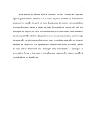 37
Nesta pesquisa, ao lado dos perfis de consumo e de risco efetuados por empresas e
agências governamentais, observou-se a existência de perfis resultantes de monitoramento
entre parceiros na rede. São perfis em banco de dados que têm também como característica
serem preditivos/preventivos, e operam na lógica da sociedade de controle: não mais uma
moldagem dos corpos e das almas, mas uma monitoração dos movimentos e uma modulação
de acessos permitidos e restritos. Seu propósito, nesse caso, é funcionar como uma tecnologia
de cooperação, ou seja, como um instrumento para a evolução da cooperação nas interações
mediadas por computador. Este argumento será retomado mais adiante, no terceiro capítulo,
no qual tenta-se desenvolver uma articulação entre monitoramento e tecnologias de
cooperação a fim de se interpretar as interações entre parceiros observadas no modelo de
comunicação do site Slashdot.org.
 