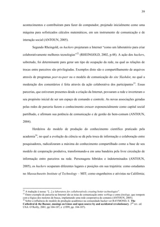 39
acontecimentos e contribuíram para fazer do computador, projetado inicialmente como uma
máquina para sofisticados cálculos matemáticos, em um instrumento de comunicação e de
interação social (ANTOUN, 2005).
Segundo Rheingold, os hackers projetaram a Internet “como um laboratório para criar
colaborativamente melhores tecnologias”22
(RHEINGOLD, 2002, p.48). A ação dos hackers,
sobretudo, foi determinante para gerar um tipo de ocupação da rede, na qual as relações de
trocas entre parceiros são privilegiadas. Exemplos disto são o compartilhamento de arquivos
através de programas peer-to-peer ou o modelo de comunicação do site Slashdot, no qual a
moderação dos comentários é feita através da ação colaborativa dos participantes23
. Essas
parcerias, que estiveram presentes desde a criação da Internet, povoaram a rede e inverteram o
seu propósito inicial de ser um espaço de comando e controle. As novas associações geradas
pelas redes de parceria fazem o conhecimento crescer exponencialmente como capital social
partilhado, e afirmam sua potência de comunicação e de gestão do bem-comum (ANTOUN,
2004).
Herdeiros do modelo de produção do conhecimento científico praticado pela
academia24
, no qual a evolução da ciência se dá pela troca de informação e colaboração entre
pesquisadores, radicalizaram a máxima do conhecimento compartilhado como a base de seu
modelo de cooperação produtiva, transformando-a em uma bandeira pela livre circulação de
informação entre parceiros na rede. Personagens híbridos e indeterminados (ANTOUN,
2005), os hackers ocuparam diferentes lugares e posições em sua trajetória: como estudantes
no Massachusetts Institute of Technology – MIT; como engenheiros e ativistas na Califórnia;
22
A tradução é nossa: “[...] a laboratory for collaboratively creating better technologies”.
23
Outro exemplo de parceria na Internet são as teias de comunicação entre weblogs e entre fotologs, que rompem
com a lógica dos motores de busca, implantando uma rede cooperativa de contatos (ANTOUN, 2005).
24
Sobre a influência do modelo de produção acadêmico na comunidade hacker ver RAYMOND, E. The
Cathedral & the Bazaar, musings on Linux and open source by and accidental revolutionary. 2nd
rev. ed.
USA: O’Reilly, 2001. pp 104-107, e (1999, pp. 104-107).
 