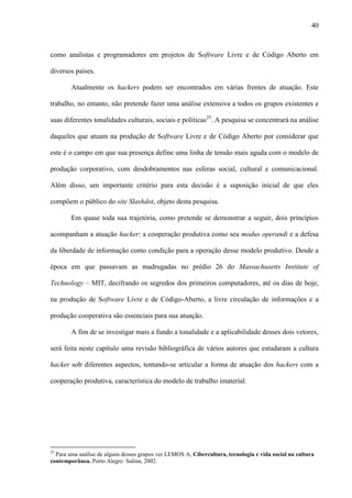 40
como analistas e programadores em projetos de Software Livre e de Código Aberto em
diversos países.
Atualmente os hackers podem ser encontrados em várias frentes de atuação. Este
trabalho, no entanto, não pretende fazer uma análise extensiva a todos os grupos existentes e
suas diferentes tonalidades culturais, sociais e políticas25
. A pesquisa se concentrará na análise
daqueles que atuam na produção de Software Livre e de Código Aberto por considerar que
este é o campo em que sua presença define uma linha de tensão mais aguda com o modelo de
produção corporativo, com desdobramentos nas esferas social, cultural e comunicacional.
Além disso, um importante critério para esta decisão é a suposição inicial de que eles
compõem o público do site Slashdot, objeto desta pesquisa.
Em quase toda sua trajetória, como pretende se demonstrar a seguir, dois princípios
acompanham a atuação hacker: a cooperação produtiva como seu modus operandi e a defesa
da liberdade de informação como condição para a operação desse modelo produtivo. Desde a
época em que passavam as madrugadas no prédio 26 do Massachusetts Institute of
Technology – MIT, decifrando os segredos dos primeiros computadores, até os dias de hoje,
na produção de Software Livre e de Código-Aberto, a livre circulação de informações e a
produção cooperativa são essenciais para sua atuação.
A fim de se investigar mais a fundo a tonalidade e a aplicabilidade desses dois vetores,
será feita neste capítulo uma revisão bibliográfica de vários autores que estudaram a cultura
hacker sob diferentes aspectos, tentando-se articular a forma de atuação dos hackers com a
cooperação produtiva, característica do modelo de trabalho imaterial.
25
Para uma análise de alguns desses grupos ver LEMOS A, Cibercultura, tecnologia e vida social na cultura
contemporânea. Porto Alegre: Sulina, 2002.
 