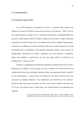 41
2.1 A trajetória hacker
2.1.1 O início nas salas do MIT
Levy (1994) identifica três gerações de hackers. A primeira delas começou sua
trajetória no inverno de 1958/59 no Massachusetts Institute of Technology – MIT, nos EUA,
mais especificamente no prédio 26. No 1º andar desse prédio ficava o computador IBM 704,
que havia custado alguns milhões de dólares, ocupava uma sala inteira e exigia manutenção
especializada constante. Poucos eram os que tinham acesso direto à máquina. Naquela época,
o programa era codificado em cartões perfurados. Cada furo no cartão representava um tipo
de instrução para o computador e cada programa geralmente utilizava vários cartões. Os
programadores entregavam seus cartões a operadores que iriam alimentar o computador,
depois eram obrigados a esperar horas, até dias, para poder conferir o resultado de seu
trabalho (LEVY, 1994, pp.15-38).
Enquanto os programadores disciplinados aguardavam pacientemente notícias sobre a
performance da máquina, um outro grupo de jovens estudantes do instituto buscava uma
relação mais próxima com a tecnologia. Queriam conhecer as máquinas por dentro e interferir
no seu funcionamento. A maioria deles era membro do Tech Model Railroad Club, uma
associação de estudantes dedicada a fazer experiências com miniaturas de trens elétricos.
Dentro do clube, faziam parte do Signals and Power Subcommitte, também conhecido como
The System. Seu interesse estava voltado para o que acontecia dentro das engrenagens das
máquinas.
O pessoal do S&P era obcecado pelo modo como o sistema trabalhava, suas
complexidades crescentes, como cada mudança que você fazia iria afetar as outras
 