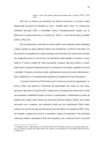 42
partes, e como você poderia otimizar essa relação entre as partes.26
(LEVY, 1994,
p.22)
Para eles, os projetos que envolviam um objetivo construtivo e ao mesmo tempo
alguma dose de prazer era chamado de “hack”. Também eram “hacks” as soluções que
continham inovação, estilo e virtuosidade técnica. Conseqüentemente, aqueles que se
destacavam no grupo chamavam a si mesmos de “hackers”, com uma boa dose de orgulho
(LEVY, 1994, p.23).
Eles não demoraram a descobrir no mesmo prédio outras máquinas menos disputadas
e pouco vigiadas nas quais poderiam realizar suas experiências. O TX-0 foi uma delas. Um
dos primeiros computadores do mundo montados com transistores, foi usado como teste para
um computador maior no Lincoln Lab, um laboratório militar afiliado ao instituto, e estava
então no 2º andar do prédio 26. Tinha uma grande vantagem: não usava cartões, o usuário
podia inserir o programa diretamente através um dispositivo de entrada e aguardar ali mesmo
o resultado. Se alguma coisa desse errado, imediatamente era possível tomar conhecimento e
fazer o diagnóstico. E, conseqüentemente, aperfeiçoar o programa em mais uma tentativa.
A natureza interativa do TX-0 tornava possível uma nova forma de programação e os
hackers foram seus pioneiros. Conscientes da oportunidade que estava em suas mãos,
passaram a aproveitar ao máximo todo o tempo ocioso da máquina para desenvolver e testar
seus programas, trabalhando durante as noites e as madrugadas, e monitorando as escalas de
trabalho para ocupar todas lacunas que porventura ficassem abertas. Quanto mais tempo
estivessem com a máquina, mais poderiam evoluir em seus experimentos. Deste modo,
criaram uma série de usos que não estavam previstos inicialmente nos projetos do MIT, como,
por exemplo, a máquina de escrever, a calculadora e jogos no computador. Uma tecnologia
criada para atender a demandas da área militar ganhava, com a ação dos hackers, um perfil
26
A tradução é nossa: “S&P people were obsessed with the way The System worked, its increasing complexities,
how any change you made would affect other parts, and how you could put those relationships between the parts
to optimal use.”
 