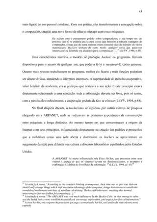 43
mais ligado ao uso pessoal cotidiano. Com sua prática, eles transformaram a concepção sobre
o computador, criando uma nova forma de olhar e interagir com essas máquinas.
De acordo com o pensamento padrão sobre computadores, o seu tempo era tão
precioso que só se poderia usá-lo para coisas que tirassem a máxima vantagem do
computador, coisas que de outra maneira iriam consumir dias de trabalho de vários
matemáticos. Hackers sentiam de outro modo: qualquer coisa que parecesse
interessante ou divertida era adequada para a computação [...]27
(LEVY, 1994, p.46).
Uma característica marcava o modelo de produção hacker: os programas ficavam
disponíveis para o acesso de qualquer um, que poderia lê-lo e reescrevê-lo como quisesse.
Quanto mais pessoas trabalhassem no programa, melhor ele ficaria e mais funções poderiam
ser desenvolvidas, atendendo a diferentes interesses. A superioridade do trabalho cooperativo,
valor herdado da academia, era o princípio que norteava a sua ação. E este princípio estava
diretamente relacionado a uma condição: toda a informação deveria ser livre, pois só assim,
com a partilha do conhecimento, a cooperação poderia de fato se efetivar (LEVY, 1994, p.88).
No final daquela década, o hackerismo se espalhou por outros centros de pesquisa
chegando até a ARPANET, onde se realizavam as primeiras experiências de comunicação
entre máquinas a longa distância. Ao mesmo tempo em que contaminaram a origem da
Internet com seus princípios, influenciando diretamente na criação dos padrões e protocolos
que a moldaram como uma rede aberta e distribuída, os hackers se aproveitaram do
surgimento da rede para difundir sua cultura a diversos laboratórios espalhados pelos Estados
Unidos.
A ARPANET foi muito influenciada pela Ética Hacker, que preconiza entre seus
valores a crença de que os sistemas devem ser descentralizados, o incentivo à
exploração e a defesa do livre fluxo da informação. 28
(LEVY, 1994, p.143)29
27
A tradução é nossa: “According to the standard thinking on computers, their time was so precious that one
should only attempt things which took maximum advantage of the computer, things that otherwise would take
roomfuls of mathematicians days of mindless calculating. Hackers felt otherwise: anything that seemed
interesting or fun was fodder for computing [...].”
28
A tradução é nossa: “The ARPANET was very much influenced by the Hacker Ethic, in that among its value
was the belief that systems sould be decentralized, encourage exploration, and urge a free flow of information.”
29
A ética hacker, um conjunto de princípios que rege a comunidade hacker, será analisada mais adiante neste
capítulo.
 