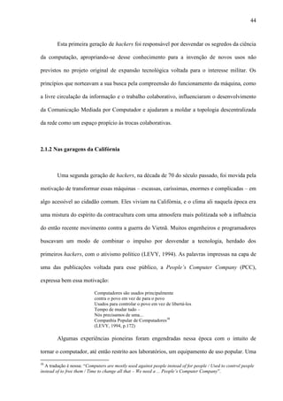 44
Esta primeira geração de hackers foi responsável por desvendar os segredos da ciência
da computação, apropriando-se desse conhecimento para a invenção de novos usos não
previstos no projeto original de expansão tecnológica voltada para o interesse militar. Os
princípios que norteavam a sua busca pela compreensão do funcionamento da máquina, como
a livre circulação da informação e o trabalho colaborativo, influenciaram o desenvolvimento
da Comunicação Mediada por Computador e ajudaram a moldar a topologia descentralizada
da rede como um espaço propício às trocas colaborativas.
2.1.2 Nas garagens da Califórnia
Uma segunda geração de hackers, na década de 70 do século passado, foi movida pela
motivação de transformar essas máquinas – escassas, caríssimas, enormes e complicadas – em
algo acessível ao cidadão comum. Eles viviam na Califórnia, e o clima ali naquela época era
uma mistura do espírito da contracultura com uma atmosfera mais politizada sob a influência
do então recente movimento contra a guerra do Vietnã. Muitos engenheiros e programadores
buscavam um modo de combinar o impulso por desvendar a tecnologia, herdado dos
primeiros hackers, com o ativismo político (LEVY, 1994). As palavras impressas na capa de
uma das publicações voltada para esse público, a People’s Computer Company (PCC),
expressa bem essa motivação:
Computadores são usados principalmente
contra o povo em vez de para o povo
Usados para controlar o povo em vez de libertá-los
Tempo de mudar tudo –
Nós precisamos de uma...
Companhia Popular de Computadores30
(LEVY, 1994, p.172)
Algumas experiências pioneiras foram engendradas nessa época com o intuito de
tornar o computador, até então restrito aos laboratórios, um equipamento de uso popular. Uma
30
A tradução é nossa: “Computers are mostly used against people instead of for people / Used to control people
instead of to free them / Time to change all that – We need a ... People’s Computer Company”.
 