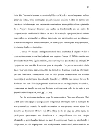 45
delas foi o Community Memory, um terminal público em Bekerley, no qual as pessoas podiam
entrar em contato, trocar informações, colocar pequenos anúncios. A idéia era permitir um
livre fluxo de informações num sistema descentralizado de acesso público. Outra experiência
foi a People’s Computer Company, que acabou se transformando em um centro de
computação que recebia desde crianças em aulas de introdução à programação até hackers
interessados em acompanhar as últimas descobertas nos experimentos com as máquinas.
Nessa fase as máquinas eram equipamentos, ou adaptações e remontagens de equipamentos,
já obsoletos doados por instituições.
O ano de 1975 marca a virada para uma nova era na informática. É lançado o Altair, o
primeiro computador pessoal fabricado por uma empresa. Custava U$ 397,00, continha um
processador Intel 8080, alguma memória, mas oferecia pouca possibilidade de interação. O
equipamento era remetido desmontado para o comprador. Era preciso montá-lo e ainda
desenvolver um sistema operacional, além de dispositivos de entrada e saída de informação
para que funcionasse. Mesmo assim, cerca de 2.000 pessoas encomendaram essa máquina
incompleta de um fabricante desconhecido. Segundo Levy (1994), eles eram os hackers do
hardware. Para eles a falta de programas e acessórios não era um impedimento, ao contrário,
representava um desafio que estavam dispostos a enfrentar para poder ter em mãos o seu
próprio computador (LEVY, 1994, pp.155-200).
Para dar conta dessa tarefa um grupo de hackers criou o Homebrew Computer Club
(HBB) como um espaço no qual pudessem compartilhar informações sobre a montagem de
seus computadores pessoais. As reuniões aconteciam em uma garagem e reunia alguns dos
pioneiros do Community Memory e da PCC. Desse modo, ao longo de vários meses, os
participantes apresentavam suas descobertas e as compartilhavam com seus colegas
oferecendo as especificações técnicas, no caso de componentes físicos, ou distribuindo o
código-fonte, no caso de programas. Suas invenções eram submetidas ao parecer técnico e ao
 