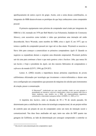 46
aperfeiçoamento de outros experts do grupo. Assim, com a soma dessas contribuições, os
integrantes do HBB desenvolveram os protótipos do que hoje conhecemos como computador
pessoal.
O primeiro equipamento mais próximo do computador atual criado por integrantes do
HBB foi o Sol, montado em 1976 por Bob Marsh e Lee Felsenstein, fundador do Community
Memory, com acessórios como teclado e vídeo que permitiam uma interação até então
desconhecida. Steve Wozniak, outro membro do HBB, criou o Apple II, em 1977, que se
tornou o padrão do computador pessoal em vigor até os dias atuais. Wozniack se associou a
Steve Jobs para começar a comercializar os primeiros computadores Apple II. Quando os
negócios se expandiram demais e exigiram uma dimensão empresarial, Wozniack preferiu
sair de cena para continuar a fazer o que mais gostava: criar e hackear. Jobs, que nunca foi
um hacker, é hoje o presidente da Apple, um dos maiores fabricantes de computadores e
softwares do mundo (LEVY, 1994, pp.224-267).
Lemos A. (2002) ressalta a importância dessas primeiras experiências de jovens
californianos aficionados por tecnologia que inventaram a micro-informática e deram uma
nova configuração aos computadores que passaram de máquinas de calcular para instrumentos
de criação, prazer e comunicação.
O Macintosh31
, simbolizado por uma maçã mordida, criado em uma garagem e
pretendendo ser interativo, convival e democrático, estava em ruptura total com os
ideais modernos, cujo modelo era a IBM, um empreendimento gigantesco,
centralizado e relacionado à pesquisa militar. (LEMOS, A., 2002, p.111)
A trajetória dos hackers, entre as décadas de 50 e 70 do século passado, foi
determinante para a redefinição dos rumos da tecnologia computacional, de um projeto militar
de controle para um projeto de uso do computador como um meio de interação social e
comunicacional. Nas duas fases analisadas até aqui, tanto nas salas do MIT quanto nas
garagens da Califórnia, ao lado da determinação por conseguir compreender e controlar os
31
Macintosh é outra denominação dos computadores Apple.
 