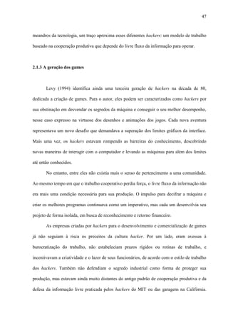 47
meandros da tecnologia, um traço aproxima esses diferentes hackers: um modelo de trabalho
baseado na cooperação produtiva que depende do livre fluxo da informação para operar.
2.1.3 A geração dos games
Levy (1994) identifica ainda uma terceira geração de hackers na década de 80,
dedicada a criação de games. Para o autor, eles podem ser caracterizados como hackers por
sua obstinação em desvendar os segredos da máquina e conseguir o seu melhor desempenho,
nesse caso expresso na virtuose dos desenhos e animações dos jogos. Cada nova aventura
representava um novo desafio que demandava a superação dos limites gráficos da interface.
Mais uma vez, os hackers estavam rompendo as barreiras do conhecimento, descobrindo
novas maneiras de interagir com o computador e levando as máquinas para além dos limites
até então conhecidos.
No entanto, entre eles não existia mais o senso de pertencimento a uma comunidade.
Ao mesmo tempo em que o trabalho cooperativo perdia força, o livre fluxo da informação não
era mais uma condição necessária para sua produção. O impulso para decifrar a máquina e
criar os melhores programas continuava como um imperativo, mas cada um desenvolvia seu
projeto de forma isolada, em busca de reconhecimento e retorno financeiro.
As empresas criadas por hackers para o desenvolvimento e comercialização de games
já não seguiam à risca os preceitos da cultura hacker. Por um lado, eram avessas à
burocratização do trabalho, não estabeleciam prazos rígidos ou rotinas de trabalho, e
incentivavam a criatividade e o lazer de seus funcionários, de acordo com o estilo de trabalho
dos hackers. Também não defendiam o segredo industrial como forma de proteger sua
produção, mas estavam ainda muito distantes do antigo padrão de cooperação produtiva e da
defesa da informação livre praticada pelos hackers do MIT ou das garagens na Califórnia.
 