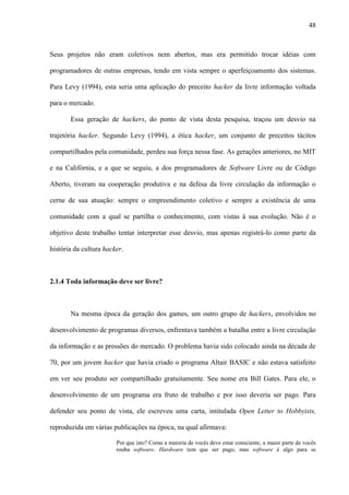 48
Seus projetos não eram coletivos nem abertos, mas era permitido trocar idéias com
programadores de outras empresas, tendo em vista sempre o aperfeiçoamento dos sistemas.
Para Levy (1994), esta seria uma aplicação do preceito hacker da livre informação voltada
para o mercado.
Essa geração de hackers, do ponto de vista desta pesquisa, traçou um desvio na
trajetória hacker. Segundo Levy (1994), a ética hacker, um conjunto de preceitos tácitos
compartilhados pela comunidade, perdeu sua força nessa fase. As gerações anteriores, no MIT
e na Califórnia, e a que se seguiu, a dos programadores de Software Livre ou de Código
Aberto, tiveram na cooperação produtiva e na defesa da livre circulação da informação o
cerne de sua atuação: sempre o empreendimento coletivo e sempre a existência de uma
comunidade com a qual se partilha o conhecimento, com vistas à sua evolução. Não é o
objetivo deste trabalho tentar interpretar esse desvio, mas apenas registrá-lo como parte da
história da cultura hacker.
2.1.4 Toda informação deve ser livre?
Na mesma época da geração dos games, um outro grupo de hackers, envolvidos no
desenvolvimento de programas diversos, enfrentava também a batalha entre a livre circulação
da informação e as pressões do mercado. O problema havia sido colocado ainda na década de
70, por um jovem hacker que havia criado o programa Altair BASIC e não estava satisfeito
em ver seu produto ser compartilhado gratuitamente. Seu nome era Bill Gates. Para ele, o
desenvolvimento de um programa era fruto de trabalho e por isso deveria ser pago. Para
defender seu ponto de vista, ele escreveu uma carta, intitulada Open Letter to Hobbyists,
reproduzida em várias publicações na época, na qual afirmava:
Por que isto? Como a maioria de vocês deve estar consciente, a maior parte de vocês
rouba software. Hardware tem que ser pago, mas software é algo para se
 