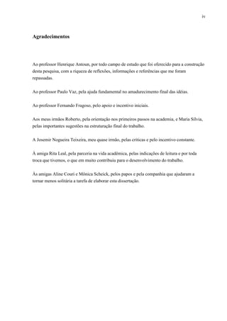 iv
Agradecimentos
Ao professor Henrique Antoun, por todo campo de estudo que foi oferecido para a construção
desta pesquisa, com a riqueza de reflexões, informações e referências que me foram
repassadas.
Ao professor Paulo Vaz, pela ajuda fundamental no amadurecimento final das idéias.
Ao professor Fernando Fragoso, pelo apoio e incentivo iniciais.
Aos meus irmãos Roberto, pela orientação nos primeiros passos na academia, e Maria Sílvia,
pelas importantes sugestões na estruturação final do trabalho.
A Josemir Nogueira Teixeira, meu quase irmão, pelas críticas e pelo incentivo constante.
À amiga Rita Leal, pela parceria na vida acadêmica, pelas indicações de leitura e por toda
troca que tivemos, o que em muito contribuiu para o desenvolvimento do trabalho.
Às amigas Aline Couri e Mônica Scheick, pelos papos e pela companhia que ajudaram a
tornar menos solitária a tarefa de elaborar esta dissertação.
 