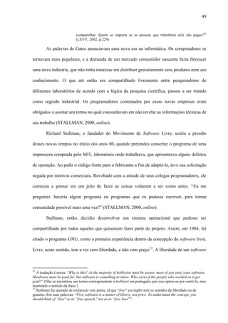 49
compartilhar. Quem se importa se as pessoas que trabalham nele são pagas?32
(LEVY, 2002, p.229)
As palavras de Gates anunciavam uma nova era na informática. Os computadores se
tornavam mais populares, e a demanda de um mercado consumidor nascente fazia florescer
uma nova indústria, que não tinha interesse em distribuir gratuitamente seus produtos nem seu
conhecimento. O que até então era compartilhado livremente entre pesquisadores de
diferentes laboratórios de acordo com a lógica da pesquisa científica, passou a ser tratado
como segredo industrial. Os programadores contratados por essas novas empresas eram
obrigados a assinar um termo no qual concordavam em não revelar as informações técnicas de
seu trabalho (STALLMAN, 2000, online).
Richard Stallman, o fundador do Movimento de Software Livre, sentiu a pressão
desses novos tempos no início dos anos 80, quando pretendeu consertar o programa de uma
impressora comprada pelo MIT, laboratório onde trabalhava, que apresentava alguns defeitos
de operação. Ao pedir o código-fonte para o fabricante a fim de adaptá-lo, teve sua solicitação
negada por motivos comerciais. Revoltado com a atitude de seus colegas programadores, ele
começou a pensar em um jeito de fazer as coisas voltarem a ser como antes. “Eu me
perguntei: haveria algum programa ou programas que eu pudesse escrever, para tornar
comunidade possível mais uma vez?” (STALLMAN, 2000, online).
Stallman, então, decidiu desenvolver um sistema operacional que pudesse ser
compartilhado por todos aqueles que quisessem fazer parte do projeto. Assim, em 1984, foi
criado o programa GNU, como a primeira experiência dentro da concepção de software livre.
Livre, neste sentido, tem a ver com liberdade, e não com preço33
. A liberdade de um software
32
A tradução é nossa: “Why is this? As the majority of hobbyists must be aware, most of you steal your software.
Hardware must be paid for, but software is something to share. Who cares if the people who worked on it get
paid?” (Não se encontrou um termo correspondente a hobbyist em português, por isso optou-se por omiti-lo, mas
mantendo o sentido da frase.)
33
Stallman faz questão de esclarecer este ponto, já que “free” em inglês tem os sentidos de liberdade ou de
gratuito. Em suas palavras: “Free software is a matter of liberty, not price. To understand the concept, you
should think of “free'' as in “free speech,'' not as in “free beer””.
 