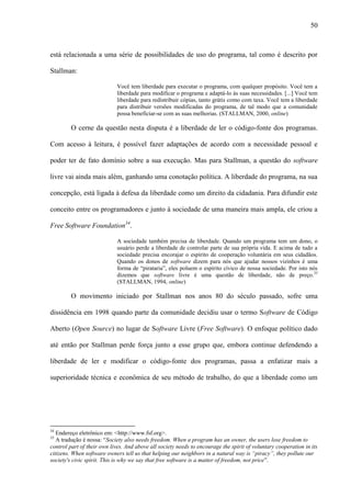 50
está relacionada a uma série de possibilidades de uso do programa, tal como é descrito por
Stallman:
Você tem liberdade para executar o programa, com qualquer propósito. Você tem a
liberdade para modificar o programa e adaptá-lo às suas necessidades. [...] Você tem
liberdade para redistribuir cópias, tanto grátis como com taxa. Você tem a liberdade
para distribuir versões modificadas do programa, de tal modo que a comunidade
possa beneficiar-se com as suas melhorias. (STALLMAN, 2000, online)
O cerne da questão nesta disputa é a liberdade de ler o código-fonte dos programas.
Com acesso à leitura, é possível fazer adaptações de acordo com a necessidade pessoal e
poder ter de fato domínio sobre a sua execução. Mas para Stallman, a questão do software
livre vai ainda mais além, ganhando uma conotação política. A liberdade do programa, na sua
concepção, está ligada à defesa da liberdade como um direito da cidadania. Para difundir este
conceito entre os programadores e junto à sociedade de uma maneira mais ampla, ele criou a
Free Software Foundation34
.
A sociedade também precisa de liberdade. Quando um programa tem um dono, o
usuário perde a liberdade de controlar parte de sua própria vida. E acima de tudo a
sociedade precisa encorajar o espírito de cooperação voluntária em seus cidadãos.
Quando os donos de software dizem para nós que ajudar nossos vizinhos é uma
forma de “pirataria”, eles poluem o espírito cívico de nossa sociedade. Por isto nós
dizemos que software livre é uma questão de liberdade, não de preço.35
(STALLMAN, 1994, online)
O movimento iniciado por Stallman nos anos 80 do século passado, sofre uma
dissidência em 1998 quando parte da comunidade decidiu usar o termo Software de Código
Aberto (Open Source) no lugar de Software Livre (Free Software). O enfoque político dado
até então por Stallman perde força junto a esse grupo que, embora continue defendendo a
liberdade de ler e modificar o código-fonte dos programas, passa a enfatizar mais a
superioridade técnica e econômica de seu método de trabalho, do que a liberdade como um
34
Endereço eletrônico em: <http://www.fsf.org>.
35
A tradução é nossa: “Society also needs freedom. When a program has an owner, the users lose freedom to
control part of their own lives. And above all society needs to encourage the spirit of voluntary cooperation in its
citizens. When software owners tell us that helping our neighbors in a natural way is “piracy”, they pollute our
society's civic spirit. This is why we say that free software is a matter of freedom, not price”.
 