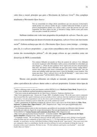 51
valor ético e moral, princípio que guia o Movimento de Software Livre36
. Eles compõem
atualmente o Movimento Open Source:
Nós na comunidade de código aberto aprendemos que este processo evolucionário
rápido produz um software melhor do que o modelo tradicional fechado, no qual só
poucos programadores podem ver a fonte e todo o resto das pessoas tem que usar
cegamente um bloco opaco de bits. A Iniciativa Código Aberto existe para trazer
este caso para o mundo do comércio.37
Stallman condena esta visão mais pragmática da produção de software. Para ele, open
source é uma metodologia de desenvolvimento de programas, software livre é um movimento
social38
. Embora esclareça que não vê o Movimento Open Source como inimigo – o inimigo,
para ele, é o software proprietário –, e que existe concordância entre os dois movimentos em
muitas das recomendações práticas39
, ele não poupa críticas ao que considera como um
desserviço do MOS à comunidade.
Nós estamos falhando em atender ao fluxo de usuários de software livre, falhando
em ensinar às pessoas sobre liberdade e sobre a nossa comunidade na velocidade que
eles chegam. [...] Parar de usar a palavra “livre” agora seria um erro; nós precisamos
falar mais, não menos, sobre a liberdade. Se estes que usam o termo “código aberto”
trazem mais usuários para nossa comunidade, essa é uma contribuição, mas nós
temos que trabalhar ainda mais para trazer o tema da liberdade a esses usuários. Nós
temos que dizer, “Isto é software livre e ele lhe dá liberdade!” – mais vezes e mais
alto do que antes.40
(STALLMAN, 2001a, online)
Mesmo com posições diferentes em relação ao mercado, permanece um consenso
sobre a prevalência do software aberto sobre o software proprietário. Existem vários tipos de
36
Sobre a diferença entre os dois movimentos conferir HICKS,A.et al. Slackware Linux Book. Disponível em:
<http://www.slackbook.org/html/introduction-opensource.html>.
37
Este texto consta da apresentação do site Open Source Initiative. Endereço eletrônico em:
<http://www.opensource.org>. Acesso em: 16 ago. 2005. A tradução é nossa: “We in the open source community
have learned that this rapid evolutionary process produces better software than the traditional closed model, in
which only a very few programmers can see the source and everybody else must blindly use an opaque block of
bits. Open Source Initiative exists to make this case to the commercial world”.
38
Sobre o pensamento de Stallman a respeito de software livre e open source ler STALLMAN, R. Why “Free
Software'' is better than “Open Source'', 2001. Disponível em: <http://www.gnu.org/philosophy/free-
software-for-freedom.html>.
39
As diferenças práticas entre os dois movimentos, que podem ser encontradas nos diferentes tipos licenças
permitidas por cada um, fogem do escopo desta pesquisa. Para um aprofundamento no tema consultar
STALLMAN, R. Various licenses and comments about them. 2002. Disponível em:
<http://www.gnu.org/licenses/license-list.html> . Consultar também The approval licenses no site Open
Source Iniatitive, disponível em: <http://www.opensource.org/licenses/>.
40
A tradução é nossa: “We are failing to keep up with the influx of free software users, failing to teach people
about freedom and our community as fast as they enter it. [...] To stop using the word “free” now would be a
mistake; we need more, not less, talk about freedom. If those using the term “open source” draw more users into
our community, that is a contribution, but the rest of us will have to work even harder to bring the issue of
freedom to those users' attention. We have to say, ``It's free software and it gives you freedom!'' – more and
louder than ever before”.
 