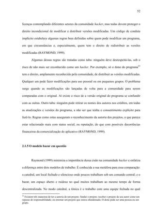 52
licenças contemplando diferentes setores da comunidade hacker, mas todas devem proteger o
direito incondicional de modificar e distribuir versões modificadas. Um código de conduta
implícito estabelece algumas regras bem definidas sobre quem pode modificar um programa,
em que circunstâncias e, especialmente, quem tem o direito de redistribuir as versões
modificadas (RAYMOND, 1999).
Algumas dessas regras são tratadas como tabu: ninguém deve desrespeitá-las, sob o
risco de não mais ser reconhecido como um hacker. Por exemplo, só o dono do programa41
tem o direito, amplamente reconhecido pela comunidade, de distribuir as versões modificadas.
Qualquer um pode fazer modificações para uso pessoal ou em pequenos grupos. O problema
surge quando as modificações são lançadas de volta para a comunidade para serem
comparadas com o original. Aí existe o risco de a versão original do programa se confundir
com as outras. Outro tabu: ninguém pode retirar os nomes dos autores nos créditos, em todas
as atualizações e versões do programa, a não ser que tenha o consentimento explícito para
fazê-lo. Regras como estas asseguram o reconhecimento da autoria dos projetos, o que parece
estar relacionado mais com status social, ou reputação, do que com possíveis decorrências
financeiras da comercialização do aplicativo (RAYMOND, 1999).
2.1.5 O modelo bazar em questão
Raymond (1999) minimiza a importância dessa cisão na comunidade hacker e enfatiza
a diferença entre dois modelos de trabalho. É conhecida a sua metáfora para essa comparação:
a catedral, um local fechado e silencioso onde poucos trabalham sob um comando central; e o
bazar, um espaço aberto e ruidoso no qual muitos trabalham ao mesmo tempo de forma
descentralizada. No modo catedral, a tônica é o trabalho com uma equipe fechada no qual
41
Existem três maneiras de ter a autoria de um projeto: fundar o projeto; receber o projeto de seu autor como um
repasse de responsabilidade; ou retomar um projeto que estava abandonado. O dono pode ser uma pessoa ou um
grupo.
 