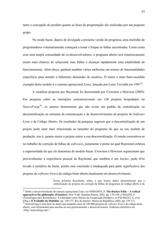 53
tanto a concepção do produto quanto as fases de programação são realizadas por um pequeno
grupo.
No modo bazar, depois de divulgada a primeira versão do programa, uma multidão de
programadores voluntariamente começará a testar e limpar as falhas encontradas. Como conta
com uma ampla comunidade de co-desenvolvedores, o programa aberto terá estatisticamente
muito mais chances de solucionar suas falhas e alcançar rapidamente uma estabilidade de
funcionamento. Além disso, ganhará também várias melhorias em termos de funcionalidades
específicas para atender a diferentes demandas de usuários. O maior e mais bem-sucedido
exemplo deste modelo é o sistema operacional Linux, lançado por Linus Torvalds em 199142
.
A metáfora proposta por Raymond foi desmontada por Crowston e Howison (2005).
Em pesquisa sobre as interações comunicacionais em 120 projetos hospedados no
SourceForge43
, os autores demonstram que não existe um padrão de centralização ou
descentralização na estrutura de comunicação e de desenvolvimento de projetos de Software
Livre e de Código Aberto. Os resultados da pesquisa sugerem que a descentralização de um
projeto pode estar mais relacionada ao tamanho do programa do que ao seu modelo de
produção, isto é, quanto maior o projeto maior a sua descentralização. O estudo concentrou-se
no trabalho de correção de falhas de softwares, justamente o ponto no qual Raymond enfatiza
a superioridade do que ele denomina de modelo bazar. Crowston e Howison argumentam que
provavelmente a experiência pessoal de Raymond, que também é um hacker, pode tê-lo
levado à metáfora do bazar, porém esta conclusão é inadequada para parte significativa dos
projetos de software livre e de código-fonte aberto atualmente em desenvolvimento.
Nossa primeira descoberta, então, é que nossos dados demonstraram que a
centralização de projetos de correção de falhas de programas de código aberto é de
42
Sobre o desenvolvimento do sistema operacional Linux ver HIMANEN, P. The Hacker Ethic – A radical
approach to the philosophy of business. New York: Random House, 2001, pp. 179-188; e MALINI, F.
(Tecnologias das) Resistências: A Liberdade como Núcleo da Cooperação Produtiva, in PACHECO, A. et al.
(Org.). O Trabalho da Multidão. pp. 149-177. Rio de Janeiro: Museu da República, 2002, pp. 159-171.
43
SourceForge é uma base de dados que hospeda cerca de 100.000 projetos de software livre e de código-fonte
aberto, com ferramentas para auxiliar no seu gerenciamento e desenvolvimento. Endereço eletrônico em
<http://sourceforge.net/>.
 
