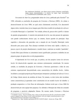 54
fato amplamente distribuído, com alguns poucos projetos altamente centralizados,
alguns poucos descentralizados e a maioria em algum lugar intermediário
[...].44
(CROWSTON E HOWISON, 2005, online)
Um ensaio de Alan Cox, programador sênior do Linux, publicado pelo Slashdot45
em
1998, referenda as conclusões da pesquisa de Crowston e Howison (2005). Ao relatar o
desenvolvimento do Linux 8086, no qual esteve diretamente envolvido, Cox desconstrói
alguns mitos, trazendo duas novas imagens para falar desse modelo de produção de software:
o Conselho Municipal e a “panelinha”. Na verdade, afirma ele, poucos têm o perfil e o talento
de grandes programadores. A maioria tem pretensão de sê-lo, mas não passam de aspirantes
sem grande conhecimento técnico que, no entanto, fazem questão de participar. Suas
sugestões e discussões são parecidas com a atuação de um Conselho Municipal, muita
discussão para pouca ação. Para alcançar resultados de forma mais rápida e objetiva, os
poucos experts do projeto abandonaram o modelo bazar e aderiram ao modelo “panelinha”.
Usando filtros para eliminar os comentários menos qualificados, passaram a trabalhar em um
pequeno grupo, de apenas dois ou três programadores.
O depoimento de Cox revela que, na prática, um dos projetos ícones do universo
hacker foi desenvolvido seguindo uma estrutura extremamente centralizada. No mesmo
sentido, os resultados da pesquisa de Crowston e Howison questionam a idéia de uma
estrutura organizacional descentralizada como característica do trabalho hacker. Ambos
invalidam a concepção proposta por Raymond para interpretar a produção de Software Livre e
de Código Aberto através da metáfora do bazar. No entanto, os dois textos não invalidam
outras características já apontadas como constituintes de um modelo hacker de trabalho: a
produção cooperativa e o livre fluxo de informações. Embora revele que o Linux 8086 foi
desenvolvido por uma equipe bem pequena, Cox defende a liberação das linhas de comando
do programa e possíveis adaptações futuras. Do mesmo modo, Crowston e Howison
44
A tradução é nossa: “Our first finding, then, is that our data demonstrate that the centralization of OSS
projects engaged in bug–fixing is in fact widely distributed, with a few highly centralized projects, a few
decentralized and most somewhere in the middle [...].”
45
Disponível em: <http://slashdot.org/features/98/10/13/1423253.shtml>. Acesso em: 20 ago. 2005.
 