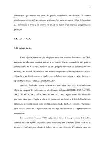 55
demonstram que mesmo nos casos de grande centralização nas decisões, há sempre
simultaneamente interações com atores periféricos. Em todos os casos, o código é aberto, isto
é, a informação é livre; e há sempre, em maior ou menor nível, interação cooperativa na
produção.
2.2 A cultura hacker
2.2.1 Atitude hacker
Esses sujeitos produtivos que romperam com uma estrutura dominante – no MIT,
ocupando as salas com máquinas ociosas e inventando novos e imprevistos usos para os
computadores; na Califórnia, reunindo-se em garagens para tirar os computadores dos
laboratórios e levá-los para as ruas e para as casas das pessoas – criaram para si um estilo de
vida próprio que inclui uma nova relação com o trabalho e uma série de preceitos tácitos que
se constituem no que é chamado de atitude hacker.
A relação dos hackers com o trabalho, suas motivações e seu modo de vida têm sido
objeto de pesquisa de vários autores, sob diferentes enfoques (COELHO DOS SANTOS,
2002; HIMANEN, 2001; LEVY, 1994; RAYMOND, 1999). Alguns pontos são destacados
por todos como, por exemplo, a relação de prazer com o trabalho, a defesa da liberdade da
informação e o conhecimento como um bem compartilhado. Também é comum a referência à
ética hacker, como um código de conduta que rege implicitamente o comportamento da
comunidade.
Em sua análise, Himanen (2001) opõe a ética hacker à ética protestante do trabalho,
definida por Max Weber. Enquanto a ética protestante tem o trabalho como valor em si
mesmo e como dever, para o hacker trabalho é paixão e divertimento. Diversão não como um
 