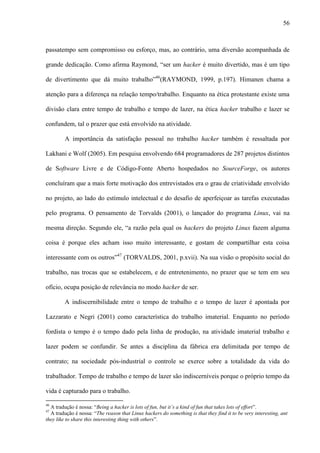 56
passatempo sem compromisso ou esforço, mas, ao contrário, uma diversão acompanhada de
grande dedicação. Como afirma Raymond, “ser um hacker é muito divertido, mas é um tipo
de divertimento que dá muito trabalho”46
(RAYMOND, 1999, p.197). Himanen chama a
atenção para a diferença na relação tempo/trabalho. Enquanto na ética protestante existe uma
divisão clara entre tempo de trabalho e tempo de lazer, na ética hacker trabalho e lazer se
confundem, tal o prazer que está envolvido na atividade.
A importância da satisfação pessoal no trabalho hacker também é ressaltada por
Lakhani e Wolf (2005). Em pesquisa envolvendo 684 programadores de 287 projetos distintos
de Software Livre e de Código-Fonte Aberto hospedados no SourceForge, os autores
concluíram que a mais forte motivação dos entrevistados era o grau de criatividade envolvido
no projeto, ao lado do estímulo intelectual e do desafio de aperfeiçoar as tarefas executadas
pelo programa. O pensamento de Torvalds (2001), o lançador do programa Linux, vai na
mesma direção. Segundo ele, “a razão pela qual os hackers do projeto Linux fazem alguma
coisa é porque eles acham isso muito interessante, e gostam de compartilhar esta coisa
interessante com os outros”47
(TORVALDS, 2001, p.xvii). Na sua visão o propósito social do
trabalho, nas trocas que se estabelecem, e de entretenimento, no prazer que se tem em seu
ofício, ocupa posição de relevância no modo hacker de ser.
A indiscernibilidade entre o tempo de trabalho e o tempo de lazer é apontada por
Lazzarato e Negri (2001) como característica do trabalho imaterial. Enquanto no período
fordista o tempo é o tempo dado pela linha de produção, na atividade imaterial trabalho e
lazer podem se confundir. Se antes a disciplina da fábrica era delimitada por tempo de
contrato; na sociedade pós-industrial o controle se exerce sobre a totalidade da vida do
trabalhador. Tempo de trabalho e tempo de lazer são indiscerníveis porque o próprio tempo da
vida é capturado para o trabalho.
46
A tradução é nossa: “Being a hacker is lots of fun, but it’s a kind of fun that takes lots of effort”.
47
A tradução é nossa: “The reason that Linux hackers do something is that they find it to be very interesting, ant
they like to share this interesting thing with others”.
 