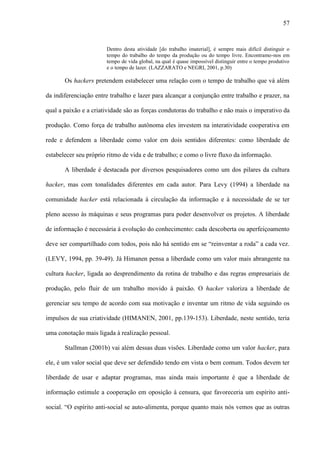 57
Dentro desta atividade [do trabalho imaterial], é sempre mais difícil distinguir o
tempo do trabalho do tempo da produção ou do tempo livre. Encontramo-nos em
tempo de vida global, na qual é quase impossível distinguir entre o tempo produtivo
e o tempo de lazer. (LAZZARATO e NEGRI, 2001, p.30)
Os hackers pretendem estabelecer uma relação com o tempo de trabalho que vá além
da indiferenciação entre trabalho e lazer para alcançar a conjunção entre trabalho e prazer, na
qual a paixão e a criatividade são as forças condutoras do trabalho e não mais o imperativo da
produção. Como força de trabalho autônoma eles investem na interatividade cooperativa em
rede e defendem a liberdade como valor em dois sentidos diferentes: como liberdade de
estabelecer seu próprio ritmo de vida e de trabalho; e como o livre fluxo da informação.
A liberdade é destacada por diversos pesquisadores como um dos pilares da cultura
hacker, mas com tonalidades diferentes em cada autor. Para Levy (1994) a liberdade na
comunidade hacker está relacionada à circulação da informação e à necessidade de se ter
pleno acesso às máquinas e seus programas para poder desenvolver os projetos. A liberdade
de informação é necessária à evolução do conhecimento: cada descoberta ou aperfeiçoamento
deve ser compartilhado com todos, pois não há sentido em se “reinventar a roda” a cada vez.
(LEVY, 1994, pp. 39-49). Já Himanen pensa a liberdade como um valor mais abrangente na
cultura hacker, ligada ao desprendimento da rotina de trabalho e das regras empresariais de
produção, pelo fluir de um trabalho movido à paixão. O hacker valoriza a liberdade de
gerenciar seu tempo de acordo com sua motivação e inventar um ritmo de vida seguindo os
impulsos de sua criatividade (HIMANEN, 2001, pp.139-153). Liberdade, neste sentido, teria
uma conotação mais ligada à realização pessoal.
Stallman (2001b) vai além dessas duas visões. Liberdade como um valor hacker, para
ele, é um valor social que deve ser defendido tendo em vista o bem comum. Todos devem ter
liberdade de usar e adaptar programas, mas ainda mais importante é que a liberdade de
informação estimule a cooperação em oposição à censura, que favoreceria um espírito anti-
social. “O espírito anti-social se auto-alimenta, porque quanto mais nós vemos que as outras
 