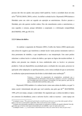 58
pessoas não irão nos ajudar, mais parece inútil ajudá-las. Assim a sociedade decai em uma
selva”48
(STALLMAN, 2001b, online). Ao definir a atitude hacker, Raymond (1999) destaca a
liberdade como um valor ser seguido em oposição ao autoritarismo. Hackers prezam a
liberdade, pois não querem receber ordens. Eles são naturalmente contra o autoritarismo, e
seus segredos e censura, porque defendem a cooperação e a informação compartilhada
(RAYMOND, 1999, pp.195-213).
2.2.2 Cultura da dádiva
Ao analisar o argumento de Himanen (2001), Coelho dos Santos (2002) aponta para
uma démarche negativa que transforma a atitude hacker numa postura meramente reativa à
ética protestante do trabalho, o que empobreceria a sua interpretação. Este autor prefere
relacionar a cultura hacker à cultura da dádiva, que opera na lógica dar-receber-retribuir. A
dádiva está presente nas relações de troca estabelecida entre os hackers no processo
produtivo. Cada um disponibiliza sua produção para a avaliação dos seus pares, processo no
qual pode sofrer adaptações ou aperfeiçoamentos, com a única condição de que os acréscimos
ou melhorias sejam posteriormente devolvidos à coletividade como retribuição49
.
Virtuosos e virtuoses da programação de computadores, acreditando que o
compartilhamento da informação é bem precioso e poderoso, os hackers orientariam
suas atividades pela ética da paixão e da partilha; em duas palavras, pela ética da
dádiva. (COELHO DOS SANTOS, 2002, p.10)
Raymond (1999) também vê a cultura hacker como uma cultura da dádiva, na qual “o
status social é determinado não pelo que você controla, mas pelo que dá”50
(RAYMOND,
1999, p.81) em tempo, energia e criatividade. Ele argumenta que a cultura da dádiva é típica
em contextos de abundância, como o universo hacker, onde os recursos – como espaço em
48
A tradução é nossa: “The antisocial spirit feeds on itself, because the more we see that other people will not
help us, the more it seems futile to help them. Thus society decays into a jungle.”
49
A doação está relacionada à partilha do conhecimento em oposição ao conceito de segredo industrial. Isto não
quer dizer que os hackers não sejam remunerados por seu trabalho, o que vai variar caso a caso.
50
A tradução é nossa: “[...] social status is determined not by what you control but by what you give away”.
 