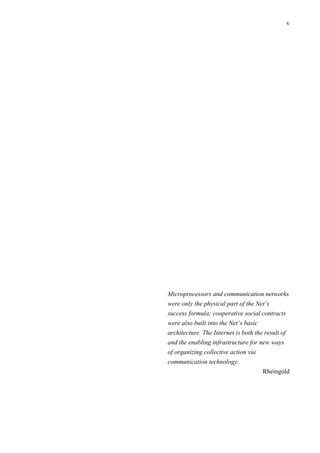 v
Microprocessors and communication networks
were only the physical part of the Net’s
success formula; cooperative social contracts
were also built into the Net’s basic
architecture. The Internet is both the result of
and the enabling infrastructure for new ways
of organizing collective action via
communication technology.
Rheingold
 