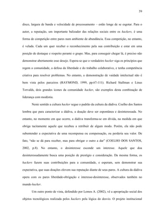 59
disco, largura de banda e velocidade de processamento – estão longe de se esgotar. Para o
autor, a reputação, um importante balizador das relações sociais entre os hackers, é uma
forma de competição entre pares num ambiente de abundância. Essa competição, no entanto,
é velada. Cada um quer receber o reconhecimento pela sua contribuição e estar em uma
posição de destaque e respeito perante o grupo. Mas, para conseguir chegar lá, é preciso não
demonstrar abertamente esse desejo. Espera-se que o verdadeiro hacker siga os princípios que
regem a comunidade, a defesa da liberdade e do trabalho colaborativo, e tenha competência
criativa para resolver problemas. No entanto, a demonstração de vaidade intelectual não é
bem vista pelos parceiros (RAYMOND, 1999, pp.67-111). Richard Stallman e Linus
Torvalds, dois grandes ícones da comunidade hacker, são exemplos desta combinação de
liderança com modéstia.
Neste sentido a cultura hacker segue o padrão da cultura da dádiva. Coelho dos Santos
lembra que para caracterizar a dádiva, a doação deve ser espontânea e desinteressada. No
entanto, no momento em que ocorre, a dádiva transforma-se em dívida, na medida em que
obriga tacitamente aquele que recebeu a retribuir de algum modo. Porém, ela não pode
subentender a expectativa de uma recompensa ou compensação, ou perderia seu valor. De
fato, “não se dá para receber, mas para obrigar o outro a dar” (COELHO DOS SANTOS,
2002, p.8). No entanto, o desinteresse esconde um interesse. Aquele que doa
desinteressadamente busca uma posição de prestígio e consideração. Da mesma forma, os
hackers fazem suas contribuições para a comunidade, e esperam, sem demonstrar sua
expectativa, que suas doações elevem sua reputação diante de seus pares. A cultura da dádiva
opera com os pares liberdade-obrigação e interesse-desinteresse, observados também no
mundo hacker.
Um outro ponto de vista, defendido por Lemos A. (2002), vê a apropriação social dos
objetos tecnológicos realizada pelos hackers pela lógica do desvio. O projeto institucional
 