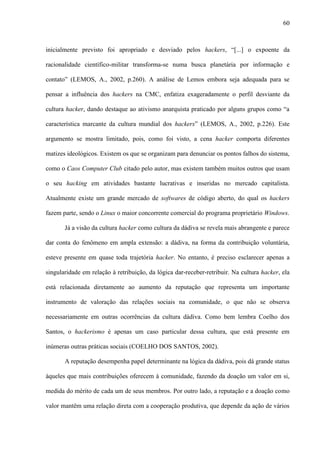 60
inicialmente previsto foi apropriado e desviado pelos hackers, “[...] o expoente da
racionalidade científico-militar transforma-se numa busca planetária por informação e
contato” (LEMOS, A., 2002, p.260). A análise de Lemos embora seja adequada para se
pensar a influência dos hackers na CMC, enfatiza exageradamente o perfil desviante da
cultura hacker, dando destaque ao ativismo anarquista praticado por alguns grupos como “a
característica marcante da cultura mundial dos hackers” (LEMOS, A., 2002, p.226). Este
argumento se mostra limitado, pois, como foi visto, a cena hacker comporta diferentes
matizes ideológicos. Existem os que se organizam para denunciar os pontos falhos do sistema,
como o Caos Computer Club citado pelo autor, mas existem também muitos outros que usam
o seu hacking em atividades bastante lucrativas e inseridas no mercado capitalista.
Atualmente existe um grande mercado de softwares de código aberto, do qual os hackers
fazem parte, sendo o Linux o maior concorrente comercial do programa proprietário Windows.
Já a visão da cultura hacker como cultura da dádiva se revela mais abrangente e parece
dar conta do fenômeno em ampla extensão: a dádiva, na forma da contribuição voluntária,
esteve presente em quase toda trajetória hacker. No entanto, é preciso esclarecer apenas a
singularidade em relação à retribuição, da lógica dar-receber-retribuir. Na cultura hacker, ela
está relacionada diretamente ao aumento da reputação que representa um importante
instrumento de valoração das relações sociais na comunidade, o que não se observa
necessariamente em outras ocorrências da cultura dádiva. Como bem lembra Coelho dos
Santos, o hackerismo é apenas um caso particular dessa cultura, que está presente em
inúmeras outras práticas sociais (COELHO DOS SANTOS, 2002).
A reputação desempenha papel determinante na lógica da dádiva, pois dá grande status
àqueles que mais contribuições oferecem à comunidade, fazendo da doação um valor em si,
medida do mérito de cada um de seus membros. Por outro lado, a reputação e a doação como
valor mantêm uma relação direta com a cooperação produtiva, que depende da ação de vários
 