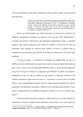 62
elemento, perturbador de uma ordem estabelecida ou de um modelo vigente, que vem de fora
das instituições:
Embora a noção de hacker se transforme ao longo da genealogia das redes, a ele é
dado sempre o lugar de promoção e disseminação do povoamento do ciberespaço,
construindo as interfaces que facilitam seu uso. [...] Acompanhar os diferentes
sentidos solidários aos diferentes acontecimentos atribuídos ao hacker permite
assinalar o movimento das forças que vem de fora, ocasionando tanto as
perturbações e ameaças ao controle, quanto o desenvolvimento de seus dispositivos
e mecanismos. (ANTOUN, 2005, p.13)
Mesmo que indeterminado, esse sujeito representou ao longo de sua trajetória uma
influência fundamental na definição dos padrões e dos usos das NTIC, impulsionando a
prevalência das práticas colaborativas e da informação compartilhada. Tendo a cooperação
produtiva entre sujeitos autônomos como modelo de trabalho e a defesa do livre fluxo de
informação como condição de existência desse modelo, os hackers se colocam hoje na
vanguarda de um movimento pela definição do estatuto do conhecimento como bem social
partilhado.
Ao fazer da doação e da liberdade da informação sua própria forma de vida e de
trabalho, os hackers delimitaram um campo de luta contra as forças do capital interessadas em
gerir a vida e conter o fluxo da informação (MALINI, 2002). A defesa da informação livre
ocupa hoje um lugar de destaque na competição pela definição do padrão de produção e
distribuição de bens na rede na medida em que ameaça os interesses econômicos das
indústrias fonográfica, áudio-visual e de software. A produção e o uso do software de código
aberto e a troca compartilhada de arquivos estão em campos opostos da produção de software
proprietário e da distribuição de músicas e filmes na rede controlada comercialmente. O caso
Napster é emblemático para exemplificar o choque de interesses, e as cifras em questão, nessa
disputa51
.
Essa luta da qual fazem parte, no entanto, se define menos por um caráter dialético, de
antagonismo às forças do capital, do que alternativo, como criador de um outro modelo de
51
Sobre o caso Napster ver MALINI, F. A fuga dos meios – a constituição de novas lutas sociais nas redes
virtuais de comunicação. 2002. 121f. Dissertação de Mestrado. IBICT – UFRJ/ECO.
 