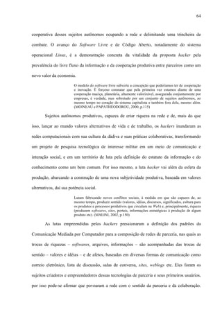64
cooperativa desses sujeitos autônomos ocupando a rede e delimitando uma trincheira de
combate. O avanço do Software Livre e de Código Aberto, notadamente do sistema
operacional Linux, é a demonstração concreta da vitalidade da proposta hacker pela
prevalência do livre fluxo da informação e da cooperação produtiva entre parceiros como um
novo valor da economia.
O modelo do software livre subverte a concepção que poderíamos ter de cooperação
e inovação. É forçoso constatar que pela primeira vez estamos diante de uma
cooperação maciça, planetária, altamente valorizável, assegurada conjuntamente por
empresas, é verdade, mas sobretudo por um conjunto de sujeitos autônomos, ao
mesmo tempo no coração do sistema capitalista e também fora dele, mesmo além.
(MOINEAU e PAPATHÉODOROU, 2000, p.115)
Sujeitos autônomos produtivos, capazes de criar riqueza na rede e de, mais do que
isso, lançar ao mundo valores alternativos de vida e de trabalho, os hackers inundaram as
redes computacionais com sua cultura da dádiva e suas práticas colaborativas, transformando
um projeto de pesquisa tecnológica de interesse militar em um meio de comunicação e
interação social, e em um território de luta pela definição do estatuto da informação e do
conhecimento como um bem comum. Por isso mesmo, a luta hacker vai além da esfera da
produção, abarcando a construção de uma nova subjetividade produtiva, baseada em valores
alternativos, daí sua potência social.
Lutam fabricando novos conflitos sociais, à medida em que são capazes de, ao
mesmo tempo, produzir sentido (valores, idéias, discursos, significados, cultura para
os produtos e processos produtivos que circulam na Web) e, principalmente, riqueza
(produzem softwares, sites, portais, informações estratégicas à produção de algum
produto etc). (MALINI, 2002, p.150)
As lutas empreendidas pelos hackers pressionaram a definição dos padrões da
Comunicação Mediada por Computador para a composição de redes de parceria, nas quais as
trocas de riquezas – softwares, arquivos, informações – são acompanhadas das trocas de
sentido – valores e idéias – e de afetos, baseadas em diversas formas de comunicação como
correio eletrônico, lista de discussão, salas de conversa, sites, weblogs etc. Eles foram os
sujeitos criadores e empreendedores dessas tecnologias de parceria e seus primeiros usuários,
por isso pode-se afirmar que povoaram a rede com o sentido da parceria e da colaboração.
 