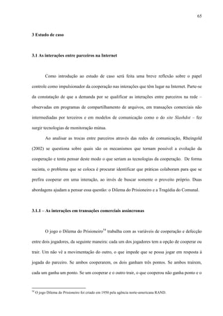 65
3 Estudo de caso
3.1 As interações entre parceiros na Internet
Como introdução ao estudo de caso será feita uma breve reflexão sobre o papel
controle como impulsionador da cooperação nas interações que têm lugar na Internet. Parte-se
da constatação de que a demanda por se qualificar as interações entre parceiros na rede –
observadas em programas de compartilhamento de arquivos, em transações comerciais não
intermediadas por terceiros e em modelos de comunicação como o do site Slashdot – fez
surgir tecnologias de monitoração mútua.
Ao analisar as trocas entre parceiros através das redes de comunicação, Rheingold
(2002) se questiona sobre quais são os mecanismos que tornam possível a evolução da
cooperação e tenta pensar deste modo o que seriam as tecnologias da cooperação. De forma
sucinta, o problema que se coloca é procurar identificar que práticas colaboram para que se
prefira cooperar em uma interação, ao invés de buscar somente o proveito próprio. Duas
abordagens ajudam a pensar essa questão: o Dilema do Prisioneiro e a Tragédia do Comunal.
3.1.1 – As interações em transações comerciais assíncronas
O jogo o Dilema do Prisioneiro54
trabalha com as variáveis de cooperação e defecção
entre dois jogadores, da seguinte maneira: cada um dos jogadores tem a opção de cooperar ou
trair. Um não vê a movimentação do outro, o que impede que se possa jogar em resposta à
jogada do parceiro. Se ambos cooperarem, os dois ganham três pontos. Se ambos traírem,
cada um ganha um ponto. Se um cooperar e o outro trair, o que cooperou não ganha ponto e o
54
O jogo Dilema do Prisioneiro foi criado em 1950 pela agência norte-americana RAND.
 