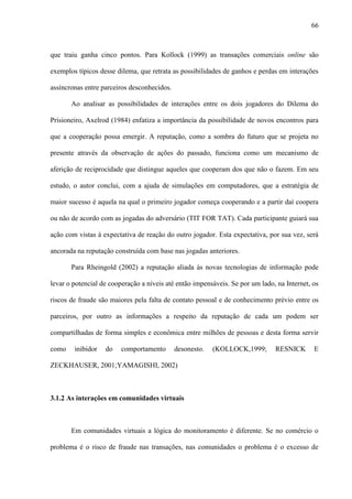 66
que traiu ganha cinco pontos. Para Kollock (1999) as transações comerciais online são
exemplos típicos desse dilema, que retrata as possibilidades de ganhos e perdas em interações
assíncronas entre parceiros desconhecidos.
Ao analisar as possibilidades de interações entre os dois jogadores do Dilema do
Prisioneiro, Axelrod (1984) enfatiza a importância da possibilidade de novos encontros para
que a cooperação possa emergir. A reputação, como a sombra do futuro que se projeta no
presente através da observação de ações do passado, funciona como um mecanismo de
aferição de reciprocidade que distingue aqueles que cooperam dos que não o fazem. Em seu
estudo, o autor conclui, com a ajuda de simulações em computadores, que a estratégia de
maior sucesso é aquela na qual o primeiro jogador começa cooperando e a partir daí coopera
ou não de acordo com as jogadas do adversário (TIT FOR TAT). Cada participante guiará sua
ação com vistas à expectativa de reação do outro jogador. Esta expectativa, por sua vez, será
ancorada na reputação construída com base nas jogadas anteriores.
Para Rheingold (2002) a reputação aliada às novas tecnologias de informação pode
levar o potencial de cooperação a níveis até então impensáveis. Se por um lado, na Internet, os
riscos de fraude são maiores pela falta de contato pessoal e de conhecimento prévio entre os
parceiros, por outro as informações a respeito da reputação de cada um podem ser
compartilhadas de forma simples e econômica entre milhões de pessoas e desta forma servir
como inibidor do comportamento desonesto. (KOLLOCK,1999; RESNICK E
ZECKHAUSER, 2001;YAMAGISHI, 2002)
3.1.2 As interações em comunidades virtuais
Em comunidades virtuais a lógica do monitoramento é diferente. Se no comércio o
problema é o risco de fraude nas transações, nas comunidades o problema é o excesso de
 