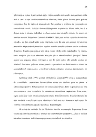 67
informação e o risco é representado pelos ruídos causados por aqueles que acentuam ainda
mais o caos: os que colocam comentários ofensivos; fazem piadas de mau gosto; postam
comentários fora do tópico de discussão etc. Para analisar o problema da cooperação em
comunidades virtuais, Kollock e Smith (1996) pensam a questão do dilema social, isto é, a
disputa entre o interesse individual e o bem comum nas interações sociais. Os autores se
remetem ao texto Tragédia do Comunal (HARDIN, 1968), que analisa a questão do interesse
privado e do bem social tendo como referência o uso de uma terra comum por diversos
pecuaristas. O problema é pensado da seguinte maneira: se todos quiserem colocar o máximo
de cabeças de gado para pastar, a terra irá se exaurir e todos serão prejudicados. No entanto,
como assegurar que todos irão conter seu gado para a sobrevivência da pastagem? Quem
garante que enquanto alguns restringem o uso do pasto, outros não tentarão usufruir ao
máximo? Em outras palavras, como garantir a prevalência do bem comum e conter os
aproveitadores? Estas questões se mostram bastante pertinentes ao estudo das interações no
ciberespaço.
Kollock e Smith (1996) apontam o trabalho de Ostrom (1990) sobre as características
de comunidades cooperativas bem-sucedidas como um caminho para se pensar a
administração positiva do bem comum em comunidades virtuais. Entre os princípios que esta
autora enumera como norteadores do sucesso em comunidades cooperativas, destacam-se:
regras claras que visam o bem comum; um sistema de monitoramento do comportamento de
seus membros; e sanções para quem não coopera. Mais uma vez, observa-se aqui o papel do
controle como um fator necessário à evolução da cooperação.
O modelo de mediação do site Slashdot é também um exemplo da presença de um
sistema de controle como fator de estímulo ao comportamento cooperativo. Antes de analisar
o seu funcionamento, será feita uma pequena apresentação de seu histórico.
 