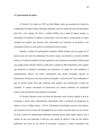 68
3.2 Apresentação do objeto
O Slashdot foi criado em 1997 por Rob Malda, então um estudante de Ciência da
Computação em Hope College, Michigan, Holanda, como um espaço de troca de informações
entre ele e seus colegas. No início, o próprio Malda, com a ajuda de alguns amigos, se
encarregava de moderar os debates, incentivando a troca de idéias e minimizando os ruídos
causados por aqueles que estavam mais interessados em tumultuar as discussões, com
comentários ofensivos, provocativos ou totalmente fora do assunto.
Quando o número de participantes aumentou, Malda decidiu criar um grupo de 25
pessoas para dar conta da moderação. Em pouco tempo, essa decisão se mostrou também
ineficaz. O volume de trabalho era muito grande, já com centenas de comentários diários, para
uma equipe ainda reduzida. Partiu-se então para a seleção de 400 moderadores entre aqueles
que postavam os melhores comentários nas discussões. Aí surgiu um outro problema: o
comportamento abusivo de muitos moderadores que faziam avaliações injustas ou
tendenciosas. Era preciso criar uma maneira de impedir o “reino do terror” dos moderadores e
que ao mesmo tempo fosse ágil suficiente para garantir uma qualificação à leitura do
conteúdo. A solução encontrada foi desenvolver um sistema randômico de moderação
coletiva, que será descrito neste capítulo mais adiante.
O Slashdot funciona como um fórum de discussão sobre assuntos ligados à área de
tecnologia e temas afins, especialmente informações sobre a produção de programas de
Software Livre e Código Aberto – SL/CA. Diariamente são postados cerca de vinte tópicos,
que consistem em um resumo de um parágrafo de um assunto com links para um site externo,
no qual a estória foi originalmente publicada. Qualquer pessoa pode sugerir tópicos, mas a
seleção do que será publicado é feita por uma equipe de editores. Cada um dos tópicos
publicados será tema de um fórum de discussão e passará a receber comentários dos
 
