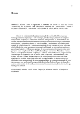 vi
Resumo
MARTINS, Beatriz Cintra. Cooperação e controle: um estudo de caso do website
Slashdot.org. Rio de Janeiro, 2006. Dissertação (Mestrado em Comunicação e Cultura) -
Escola de Comunicação, Universidade Federal do Rio de Janeiro, Rio de Janeiro, 2006
Através do estudo da interface de comunicação do website Slashdot.org, e suas
tecnologias de auto-organização e auto-valoração, esta dissertação pretende investigar as
relações entre cooperação e controle nas interações entre parceiros na Internet. O site em
questão trata predominantemente da temática do Software Livre e de Código Aberto e tem
como público a comunidade hacker. A trajetória hacker é analisada em articulação com o
modelo de trabalho imaterial, e o sistema de mediação do site, operado de forma coletiva e
distribuída, é visto como um modelo comunicacional baseado na cooperação produtiva. A
pesquisa participativa evidenciou a operação de um sistema de monitoramento mútuo entre
parceiros como complemento desse modelo de mediação cooperativa. A fim de se pensar o
sentido dessa aproximação entre cooperação e controle, tenta-se articular as pesquisas sobre
as tecnologias de cooperação com os estudos sobre visibilidade e monitoramento. Neste
sentido, busca-se explorar as especificidades do monitoramento mútuo entre parceiros
observado no Slashdot, tendo como referência as pesquisas sobre a construção de perfis
eletrônicos como uma estratégia de controle da atualidade. As conclusões do estudo de caso
apontam para uma tendência à homogeneidade da interface final dos fóruns de discussão, o
que vai contra a idéia de diversidade como característica da comunicação muitos-muitos que
tem lugar na Internet.
Palavras-chave: Internet, cultura hacker, cooperação produtiva, controle, tecnologias de
cooperação.
 