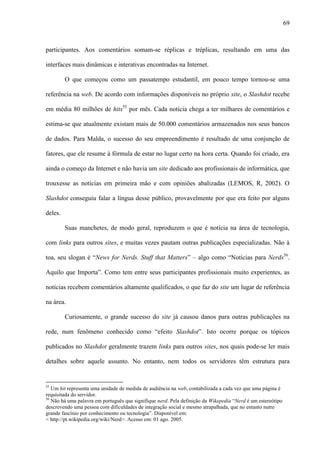 69
participantes. Aos comentários somam-se réplicas e tréplicas, resultando em uma das
interfaces mais dinâmicas e interativas encontradas na Internet.
O que começou como um passatempo estudantil, em pouco tempo tornou-se uma
referência na web. De acordo com informações disponíveis no próprio site, o Slashdot recebe
em média 80 milhões de hits55
por mês. Cada notícia chega a ter milhares de comentários e
estima-se que atualmente existam mais de 50.000 comentários armazenados nos seus bancos
de dados. Para Malda, o sucesso do seu empreendimento é resultado de uma conjunção de
fatores, que ele resume à fórmula de estar no lugar certo na hora certa. Quando foi criado, era
ainda o começo da Internet e não havia um site dedicado aos profissionais de informática, que
trouxesse as notícias em primeira mão e com opiniões abalizadas (LEMOS, R, 2002). O
Slashdot conseguiu falar a língua desse público, provavelmente por que era feito por alguns
deles.
Suas manchetes, de modo geral, reproduzem o que é notícia na área de tecnologia,
com links para outros sites, e muitas vezes pautam outras publicações especializadas. Não à
toa, seu slogan é “News for Nerds. Stuff that Matters” – algo como “Notícias para Nerds56
.
Aquilo que Importa”. Como tem entre seus participantes profissionais muito experientes, as
notícias recebem comentários altamente qualificados, o que faz do site um lugar de referência
na área.
Curiosamente, o grande sucesso do site já causou danos para outras publicações na
rede, num fenômeno conhecido como “efeito Slashdot”. Isto ocorre porque os tópicos
publicados no Slashdot geralmente trazem links para outros sites, nos quais pode-se ler mais
detalhes sobre aquele assunto. No entanto, nem todos os servidores têm estrutura para
55
Um hit representa uma unidade de medida de audiência na web, contabilizada a cada vez que uma página é
requisitada do servidor.
56
Não há uma palavra em português que signifique nerd. Pela definição da Wikepedia “Nerd é um estereótipo
descrevendo uma pessoa com dificuldades de integração social e mesmo atrapalhada, que no entanto nutre
grande fascínio por conhecimento ou tecnologia”. Disponível em:
< http://pt.wikipedia.org/wiki/Nerd>. Acesso em: 01 ago. 2005.
 
