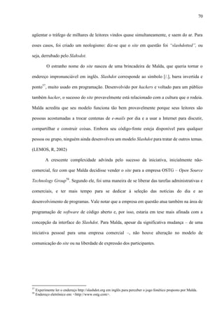 70
agüentar o tráfego de milhares de leitores vindos quase simultaneamente, e saem do ar. Para
esses casos, foi criado um neologismo: diz-se que o site em questão foi “slashdotted”, ou
seja, derrubado pelo Slahsdot.
O estranho nome do site nasceu de uma brincadeira de Malda, que queria tornar o
endereço impronunciável em inglês. Slashdot corresponde ao símbolo [/.], barra invertida e
ponto57
, muito usado em programação. Desenvolvido por hackers e voltado para um público
também hacker, o sucesso do site provavelmente está relacionado com a cultura que o rodeia.
Malda acredita que seu modelo funciona tão bem provavelmente porque seus leitores são
pessoas acostumadas a trocar centenas de e-mails por dia e a usar a Internet para discutir,
compartilhar e construir coisas. Embora seu código-fonte esteja disponível para qualquer
pessoa ou grupo, ninguém ainda desenvolveu um modelo Slashdot para tratar de outros temas.
(LEMOS, R, 2002)
A crescente complexidade advinda pelo sucesso da iniciativa, inicialmente não-
comercial, fez com que Malda decidisse vender o site para a empresa OSTG – Open Source
Technology Group58
. Segundo ele, foi uma maneira de se liberar das tarefas administrativas e
comerciais, e ter mais tempo para se dedicar à seleção das notícias do dia e ao
desenvolvimento de programas. Vale notar que a empresa em questão atua também na área de
programação de software de código aberto e, por isso, estaria em tese mais afinada com a
concepção da interface do Slashdot. Para Malda, apesar da significativa mudança – de uma
iniciativa pessoal para uma empresa comercial –, não houve alteração no modelo de
comunicação do site ou na liberdade de expressão dos participantes.
57
Experimente ler o endereço http://slashdot.org em inglês para perceber o jogo fonético proposto por Malda.
58
Endereço eletrônico em: <http://www.ostg.com>.
 