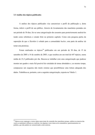 71
3.3 Análise dos tópicos publicados
A análise dos tópicos publicados visa caracterizar o perfil da publicação e, desta
forma, inferir o perfil de seu público. Através do levantamento das manchetes postadas em
um período de 30 dias, fez-se uma categorização dos assuntos para posteriormente analisá-los
tendo como referência o estudo feito no primeiro capítulo. Como esta pesquisa partiu da
suposição de que o Slashdot é voltado para a comunidade hacker, esta parte da análise irá
testar esta premissa.
Foram analisados os tópicos59
publicados em um período de 30 dias, de 15 de
setembro de 2005 a 14 de outubro de 2005, o que resultou em um total de 647 tópicos, numa
média de 21,5 publicados por dia. Buscou-se trabalhar com uma categorização que pudesse
montar um quadro o mais fiel possível da variedade de temas abordados e, ao mesmo tempo,
compusesse um esquema não muito extenso que possibilitasse uma leitura adequada dos
dados. Trabalhou-se, portanto, com a seguinte categorização, exposta na Tabela 1:
59
Optou-se por empregar o termo tópico para tratar do conteúdo das manchetes porque, embora na maioria das
vezes as manchetes refiram-se a notícias, em algumas vezes trata-se de comentários, questionamentos ou
pedidos, que não podem ser caracterizados como notícias.
 