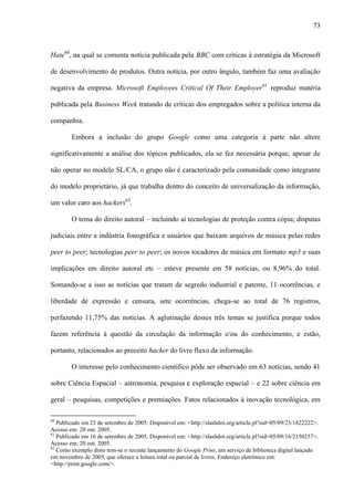 73
Hate60
, na qual se comenta notícia publicada pela BBC com críticas à estratégia da Microsoft
de desenvolvimento de produtos. Outra notícia, por outro ângulo, também faz uma avaliação
negativa da empresa. Microsoft Employees Critical Of Their Employer61
reproduz matéria
publicada pela Business Week tratando de críticas dos empregados sobre a política interna da
companhia.
Embora a inclusão do grupo Google como uma categoria à parte não altere
significativamente a análise dos tópicos publicados, ela se fez necessária porque, apesar de
não operar no modelo SL/CA, o grupo não é caracterizado pela comunidade como integrante
do modelo proprietário, já que trabalha dentro do conceito de universalização da informação,
um valor caro aos hackers62
.
O tema do direito autoral – incluindo aí tecnologias de proteção contra cópia; disputas
judiciais entre a indústria fonográfica e usuários que baixam arquivos de música pelas redes
peer to peer; tecnologias peer to peer; os novos tocadores de música em formato mp3 e suas
implicações em direito autoral etc – esteve presente em 58 notícias, ou 8,96% do total.
Somando-se a isso as notícias que tratam de segredo industrial e patente, 11 ocorrências, e
liberdade de expressão e censura, sete ocorrências, chega-se ao total de 76 registros,
perfazendo 11,75% das notícias. A aglutinação desses três temas se justifica porque todos
fazem referência à questão da circulação da informação e/ou do conhecimento, e estão,
portanto, relacionados ao preceito hacker do livre fluxo da informação.
O interesse pelo conhecimento científico pôde ser observado em 63 notícias, sendo 41
sobre Ciência Espacial – astronomia, pesquisa e exploração espacial – e 22 sobre ciência em
geral – pesquisas, competições e premiações. Fatos relacionados à inovação tecnológica, em
60
Publicado em 23 de setembro de 2005. Disponível em: <http://slashdot.org/article.pl?sid=05/09/23/1822222>.
Acesso em: 20 out. 2005.
61
Publicado em 16 de setembro de 2005. Disponível em: <http://slashdot.org/article.pl?sid=05/09/16/2150257>.
Acesso em: 20 out. 2005.
62
Como exemplo disto tem-se o recente lançamento do Google Print, um serviço de biblioteca digital lançado
em novembro de 2005, que oferece a leitura total ou parcial de livros. Endereço eletrônico em:
<http://print.google.com/>.
 