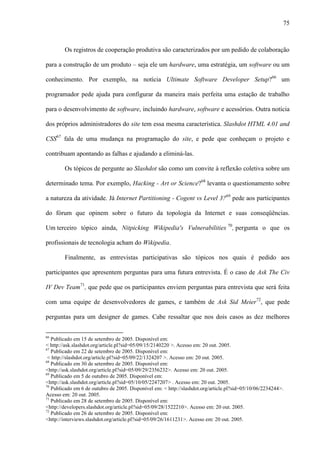 75
Os registros de cooperação produtiva são caracterizados por um pedido de colaboração
para a construção de um produto – seja ele um hardware, uma estratégia, um software ou um
conhecimento. Por exemplo, na notícia Ultimate Software Developer Setup?66
um
programador pede ajuda para configurar da maneira mais perfeita uma estação de trabalho
para o desenvolvimento de software, incluindo hardware, software e acessórios. Outra notícia
dos próprios administradores do site tem essa mesma característica. Slashdot HTML 4.01 and
CSS67
fala de uma mudança na programação do site, e pede que conheçam o projeto e
contribuam apontando as falhas e ajudando a eliminá-las.
Os tópicos de pergunte ao Slashdot são como um convite à reflexão coletiva sobre um
determinado tema. Por exemplo, Hacking - Art or Science?68
levanta o questionamento sobre
a natureza da atividade. Já Internet Partitioning - Cogent vs Level 3?69
pede aos participantes
do fórum que opinem sobre o futuro da topologia da Internet e suas conseqüências.
Um terceiro tópico ainda, Nitpicking Wikipedia's Vulnerabilities 70
, pergunta o que os
profissionais de tecnologia acham do Wikipedia.
Finalmente, as entrevistas participativas são tópicos nos quais é pedido aos
participantes que apresentem perguntas para uma futura entrevista. É o caso de Ask The Civ
IV Dev Team71
, que pede que os participantes enviem perguntas para entrevista que será feita
com uma equipe de desenvolvedores de games, e também de Ask Sid Meier72
, que pede
perguntas para um designer de games. Cabe ressaltar que nos dois casos as dez melhores
66
Publicado em 15 de setembro de 2005. Disponível em:
< http://ask.slashdot.org/article.pl?sid=05/09/15/2140220 >. Acesso em: 20 out. 2005.
67
Publicado em 22 de setembro de 2005. Disponível em:
< http://slashdot.org/article.pl?sid=05/09/22/1324207 >. Acesso em: 20 out. 2005.
68
Publicado em 30 de setembro de 2005. Disponível em:
<http://ask.slashdot.org/article.pl?sid=05/09/29/2356232>. Acesso em: 20 out. 2005.
69
Publicado em 5 de outubro de 2005. Disponível em:
<http://ask.slashdot.org/article.pl?sid=05/10/05/2247207> . Acesso em: 20 out. 2005.
70
Publicado em 6 de outubro de 2005. Disponível em: < http://slashdot.org/article.pl?sid=05/10/06/2234244>.
Acesso em: 20 out. 2005.
71
Publicado em 28 de setembro de 2005. Disponível em:
<http://developers.slashdot.org/article.pl?sid=05/09/28/1522210>. Acesso em: 20 out. 2005.
72
Publicado em 26 de setembro de 2005. Disponível em:
<http://interviews.slashdot.org/article.pl?sid=05/09/26/1611231>. Acesso em: 20 out. 2005.
 