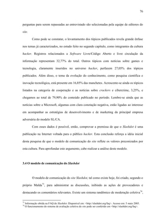 76
perguntas para serem repassadas ao entrevistado são selecionadas pela equipe de editores do
site.
Como pode se constatar, o levantamento dos tópicos publicados revela grande ênfase
nos temas já caracterizados, no estudo feito no segundo capítulo, como integrantes da cultura
hacker. Registros relacionados a Software Livre/Código Aberto e livre circulação da
informação representam 32,77% do total. Outros tópicos com notícias sobre games e
tecnologia, claramente inseridos no universo hacker, perfazem 27,05% dos tópicos
publicados. Além disso, o tema da evolução do conhecimento, como pesquisa científica e
inovação tecnológica, está presente em 16,85% das manchetes. Acrescente-se ainda os tópicos
listados na categoria de cooperação e as notícias sobre crackers e cibercrime, 3,25%, e
chegamos ao total de 79,90% do conteúdo publicado no período. Lembre-se ainda que as
notícias sobre a Microsoft, algumas com clara conotação negativa, estão ligadas ao interesse
em acompanhar as estratégias de desenvolvimento e de marketing da principal empresa
adversária do modelo SL/CA.
Com esses dados é possível, então, comprovar a premissa de que o Slashdot é uma
publicação na Internet voltada para o público hacker. Esta conclusão reforça a idéia inicial
desta pesquisa de que o modelo de comunicação do site reflete os valores preconizados por
esta cultura. Para aprofundar este argumento, cabe realizar a análise deste modelo.
3.4 O modelo de comunicação do Slashdot
O modelo de comunicação do site Slashdot, tal como existe hoje, foi criado, segundo o
próprio Malda73
, para administrar as discussões, inibindo as ações de provocadores e
destacando os comentários relevantes. Existe um sistema randômico de moderação coletiva74
,
73
Informação obtida na FAQ do Slashdot. Disponível em: <http://slashdot.org/faq>. Acesso em: 5 maio 2005.
74
O funcionamento do sistema de avaliação coletiva do site pode ser conferido em <http://slashdot.org/faq>.
 