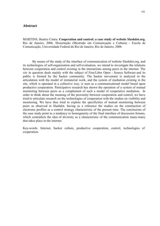 vii
Abstract
MARTINS, Beatriz Cintra. Cooperation and control: a case study of website Slashdot.org.
Rio de Janeiro, 2006. Dissertação (Mestrado em Comunicação e Cultura) - Escola de
Comunicação, Universidade Federal do Rio de Janeiro, Rio de Janeiro, 2006
By means of the study of the interface of communication of website Slashdot.org, and
its technologies of self-organization and self-evaluation, we intend to investigate the relations
between cooperation and control existing in the interactions among peers in the internet. The
site in question deals mainly with the subject of Free/Libre Open - Source Software and its
public is formed by the hacker community. The hacker movement is analyzed in the
articulation with the model of immaterial work, and the system of mediation existing in the
site, which is operated in a collective way, is seen as a communicational model based upon
productive cooperation. Participative research has shown the operation of a system of mutual
monitoring between peers as a complement of such a model of cooperative mediation. In
order to think about the meaning of the proximity between cooperation and control, we have
tried to articulate research on the technologies of cooperation with the studies on visibility and
monitoring. We have thus tried to explore the specificities of mutual monitoring between
peers as observed in Slashdot, having as a reference the studies on the construction of
electronic profiles as a control strategy characteristic of the present time. The conclusions of
the case study point to a tendency to homogeneity of the final interface of discussion forums,
which contradicts the idea of diversity as a characteristic of the communication many-many
that takes place in the internet.
Key-words: Internet, hacker culture, productive cooperation, control, technologies of
cooperation.
 
