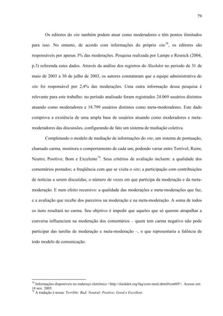 79
Os editores do site também podem atuar como moderadores e têm pontos ilimitados
para isso. No entanto, de acordo com informações do próprio site78
, os editores são
responsáveis por apenas 3% das moderações. Pesquisa realizada por Lampe e Resnick (2004,
p.3) referenda estes dados. Através da análise dos registros do Slashdot no período de 31 de
maio de 2003 a 30 de julho de 2003, os autores constataram que a equipe administrativa do
site foi responsável por 2,4% das moderações. Uma outra informação dessa pesquisa é
relevante para este trabalho: no período analisado foram registrados 24.069 usuários distintos
atuando como moderadores e 18.799 usuários distintos como meta-moderadores. Este dado
comprova a existência de uma ampla base de usuários atuando como moderadores e meta-
moderadores das discussões, configurando de fato um sistema de mediação coletiva.
Completando o modelo de mediação de informações do site, um sistema de pontuação,
chamado carma, monitora o comportamento de cada um, podendo variar entre Terrível; Ruim;
Neutro; Positivo; Bom e Excelente79
. Seus critérios de avaliação incluem: a qualidade dos
comentários postados; a freqüência com que se visita o site; a participação com contribuições
de notícias a serem discutidas; o número de vezes em que participa da moderação e da meta-
moderação. E num efeito recursivo: a qualidade das moderações e meta-moderações que faz,
e a avaliação que recebe dos parceiros na moderação e na meta-moderação. A soma de todos
os itens resultará no carma. Seu objetivo é impedir que aqueles que só querem atrapalhar a
conversa influenciem na moderação dos comentários – quem tem carma negativo não pode
participar das tarefas de moderação e meta-moderação –, o que representaria a falência de
todo modelo de comunicação.
78
Informações disponíveis no endereço eletrônico <http://slashdot.org/faq/com-mod.shtml#cm605>. Acesso em:
18 nov. 2005.
79
A tradução é nossa: Terrible; Bad; Neutral; Positive; Good e Excellent.
 