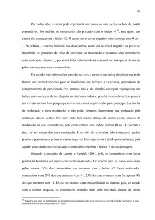 80
Por outro lado, o carma pode representar um bônus ou uma perda na hora de postar
comentários. Por padrão, os comentários são postados com o índice +180
, mas quem tem
carma alto começa com o índice +2. Já quem tem o carma negativo pode começar com 0 ou –
1. Na prática, o sistema funciona nas duas pontas, como um feedback negativo ou positivo:
impedindo os geradores de ruído de participar da moderação e postando seus comentários
com indexação inferior, e, por outro lado, valorizando os comentários dos que se destacam
pelos serviços prestados à comunidade.
De acordo com informações contidas no site, o carma é um índice dinâmico que pode
flutuar: um carma Excelente pode se transformar em Terrível, e vice-versa, dependendo do
comportamento do participante. No entanto, não é tão simples conseguir reconquistar um
índice positivo depois de ter chegado ao nível mais inferior, pois há o risco de se ficar preso a
um círculo vicioso. Isto porque quem tem um carma negativo não pode participar das tarefas
de moderação e meta-moderação, e não pode, portanto, incrementar sua pontuação pela
realização dessas tarefas. Por outro lado, tem menos chance de ganhar pontos através da
moderação de seus comentários, pois como entram com índice inferior (0 ou –1) correm o
risco de ser esquecidos pela moderação. E se não são avaliados, não conseguem ganhar
pontos, e permanecem presos ao carma negativo. Este argumento é válido principalmente para
aqueles com carma mais baixo, cujos comentários recebem o índice –1 na sua postagem.
Segundo a pesquisa de Lampe e Resnick (2004, p.4), os comentários com baixa
pontuação tendem a ser insuficientemente moderados. De acordo com os dados analisados
pelos autores, 30% dos comentários que entraram com o índice +2 foram moderados,
comparados com 29% dos que entraram com +1, 25% dos que entraram com 0 e apenas 9%
dos que entraram com –1. Existe, no entanto, certa maleabilidade no sistema, pois, de acordo
com a mesma pesquisa, os comentários postados mais cedo têm mais chance de serem
80
Aqueles que não se identificam ao postarem são chamados de Anonymous Coward (Covarde Anônimo) e seus
comentários entram com o índice 0 (zero).
 