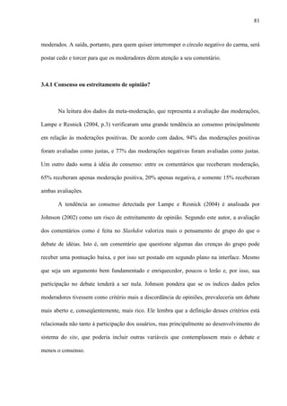 81
moderados. A saída, portanto, para quem quiser interromper o círculo negativo do carma, será
postar cedo e torcer para que os moderadores dêem atenção a seu comentário.
3.4.1 Consenso ou estreitamento de opinião?
Na leitura dos dados da meta-moderação, que representa a avaliação das moderações,
Lampe e Resnick (2004, p.3) verificaram uma grande tendência ao consenso principalmente
em relação às moderações positivas. De acordo com dados, 94% das moderações positivas
foram avaliadas como justas, e 77% das moderações negativas foram avaliadas como justas.
Um outro dado soma à idéia do consenso: entre os comentários que receberam moderação,
65% receberam apenas moderação positiva, 20% apenas negativa, e somente 15% receberam
ambas avaliações.
A tendência ao consenso detectada por Lampe e Resnick (2004) é analisada por
Johnson (2002) como um risco de estreitamento de opinião. Segundo este autor, a avaliação
dos comentários como é feita no Slashdot valoriza mais o pensamento de grupo do que o
debate de idéias. Isto é, um comentário que questione algumas das crenças do grupo pode
receber uma pontuação baixa, e por isso ser postado em segundo plano na interface. Mesmo
que seja um argumento bem fundamentado e enriquecedor, poucos o lerão e, por isso, sua
participação no debate tenderá a ser nula. Johnson pondera que se os índices dados pelos
moderadores tivessem como critério mais a discordância de opiniões, prevaleceria um debate
mais aberto e, conseqüentemente, mais rico. Ele lembra que a definição desses critérios está
relacionada não tanto à participação dos usuários, mas principalmente ao desenvolvimento do
sistema do site, que poderia incluir outras variáveis que contemplassem mais o debate e
menos o consenso.
 