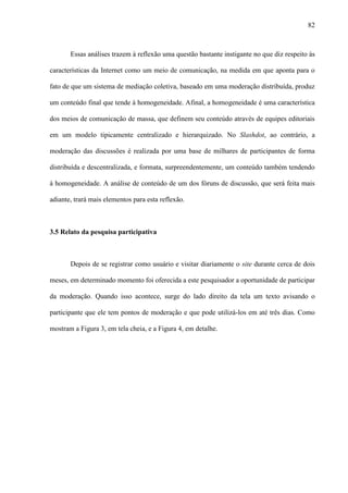 82
Essas análises trazem à reflexão uma questão bastante instigante no que diz respeito às
características da Internet como um meio de comunicação, na medida em que aponta para o
fato de que um sistema de mediação coletiva, baseado em uma moderação distribuída, produz
um conteúdo final que tende à homogeneidade. Afinal, a homogeneidade é uma característica
dos meios de comunicação de massa, que definem seu conteúdo através de equipes editoriais
em um modelo tipicamente centralizado e hierarquizado. No Slashdot, ao contrário, a
moderação das discussões é realizada por uma base de milhares de participantes de forma
distribuída e descentralizada, e formata, surpreendentemente, um conteúdo também tendendo
à homogeneidade. A análise de conteúdo de um dos fóruns de discussão, que será feita mais
adiante, trará mais elementos para esta reflexão.
3.5 Relato da pesquisa participativa
Depois de se registrar como usuário e visitar diariamente o site durante cerca de dois
meses, em determinado momento foi oferecida a este pesquisador a oportunidade de participar
da moderação. Quando isso acontece, surge do lado direito da tela um texto avisando o
participante que ele tem pontos de moderação e que pode utilizá-los em até três dias. Como
mostram a Figura 3, em tela cheia, e a Figura 4, em detalhe.
 