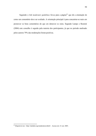 84
Seguindo o link moderator guidelines foi-se para a página81
que dá a orientação de
como um comentário deve ser avaliado. A orientação principal é para concentrar-se mais em
promover os bons comentários do que em demover os ruins. Segundo Lampe e Resnick
(2004) este conselho é seguido pela maioria dos participantes, já que no período analisado
pelos autores 79% das moderações foram positivas.
81
Disponível em: <http://slashdot.org/moderation.shtml>. Acesso em: 21 out. 2005.
 