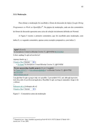 85
3.5.1 Moderação
Para efetuar a moderação foi escolhido o fórum de discussão do tópico Google Hiring
Programmers to Work on OpenOffice82
. Na página de moderação, cada um dos comentários
do fórum de discussão apresenta uma caixa de seleção inicialmente definida em Normal.
A Figura 5 mostra o primeiro comentário, que foi escolhido para moderação, com
índice 0, e o segundo comentário, apenas como exemplo comparativo, com índice 3.
Figura 5 – Comentários antes da moderação
82
Disponível em: <http://slashdot.org/article.pl?sid=05/10/31/1927212&tid=217&tid=185>.
Acesso em: 31 out. 2005.
 
