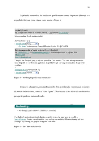 86
O primeiro comentário foi moderado positivamente como Engraçado (Funny) e o
segundo foi deixado como estava, como mostra a Figura 6.
Figura 6 – Moderação positiva de comentário
Uma nova tela aparece, mostrando como foi feita a moderação e informando o número
de pontos ainda restantes, como se vê na Figura 7. Note-se que existe nesta tela um incentivo
para participação na meta-moderação.
Figura 7 – Tela após a moderação
 
