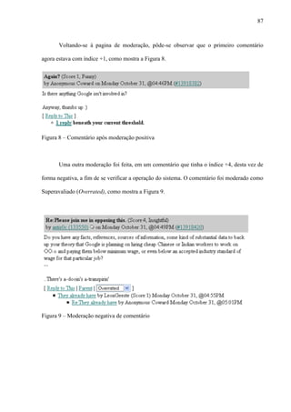 87
Voltando-se à pagina de moderação, pôde-se observar que o primeiro comentário
agora estava com índice +1, como mostra a Figura 8.
Figura 8 – Comentário após moderação positiva
Uma outra moderação foi feita, em um comentário que tinha o índice +4, desta vez de
forma negativa, a fim de se verificar a operação do sistema. O comentário foi moderado como
Superavaliado (Overrated), como mostra a Figura 9.
Figura 9 – Moderação negativa de comentário
 